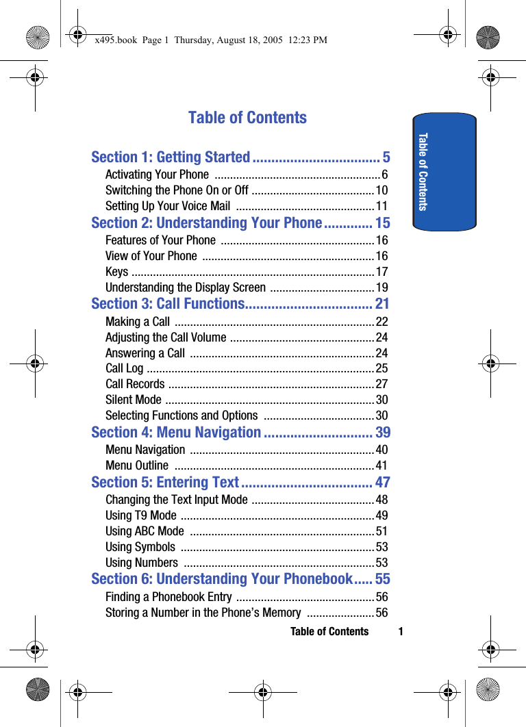 Table of Contents 1Table of ContentsTable of ContentsSection 1: Getting Started .................................. 5Activating Your Phone  ......................................................6Switching the Phone On or Off ........................................10Setting Up Your Voice Mail  .............................................11Section 2: Understanding Your Phone............. 15Features of Your Phone  ..................................................16View of Your Phone  ........................................................ 16Keys ...............................................................................17Understanding the Display Screen ..................................19Section 3: Call Functions.................................. 21Making a Call  .................................................................22Adjusting the Call Volume ...............................................24Answering a Call  ............................................................24Call Log ..........................................................................25Call Records ...................................................................27Silent Mode ....................................................................30Selecting Functions and Options  ....................................30Section 4: Menu Navigation ............................. 39Menu Navigation  ............................................................40Menu Outline  .................................................................41Section 5: Entering Text ................................... 47Changing the Text Input Mode ........................................48Using T9 Mode ...............................................................49Using ABC Mode  ............................................................51Using Symbols  ...............................................................53Using Numbers  ..............................................................53Section 6: Understanding Your Phonebook..... 55Finding a Phonebook Entry .............................................56Storing a Number in the Phone’s Memory  ......................56x495.book  Page 1  Thursday, August 18, 2005  12:23 PM