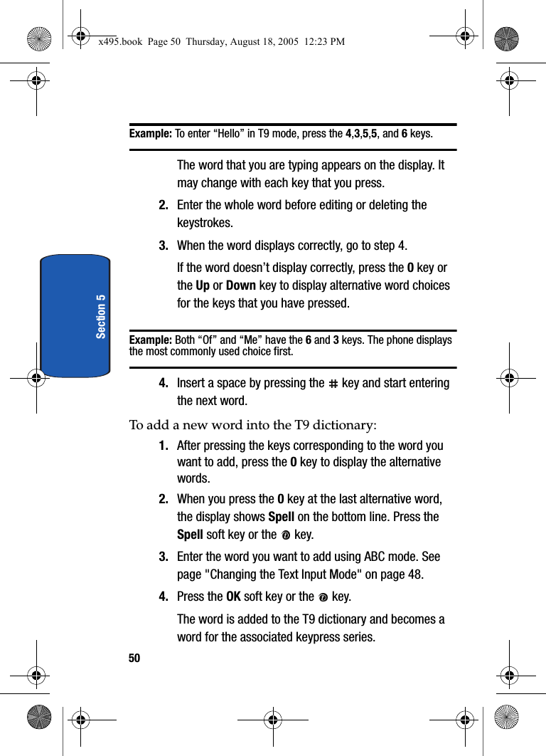 50Section 5Example: To enter “Hello” in T9 mode, press the 4,3,5,5, and 6 keys.The word that you are typing appears on the display. It may change with each key that you press.2. Enter the whole word before editing or deleting the keystrokes.3. When the word displays correctly, go to step 4.If the word doesn’t display correctly, press the 0 key or the Up or Down key to display alternative word choices for the keys that you have pressed. Example: Both “Of” and “Me” have the 6 and 3 keys. The phone displays the most commonly used choice first.4. Insert a space by pressing the   key and start entering the next word.To add a new word into the T9 dictionary:1. After pressing the keys corresponding to the word you want to add, press the 0 key to display the alternative words.2. When you press the 0 key at the last alternative word, the display shows Spell on the bottom line. Press the Spell soft key or the   key.3. Enter the word you want to add using ABC mode. See page &quot;Changing the Text Input Mode&quot; on page 48.4. Press the OK soft key or the   key.The word is added to the T9 dictionary and becomes a word for the associated keypress series.x495.book  Page 50  Thursday, August 18, 2005  12:23 PM