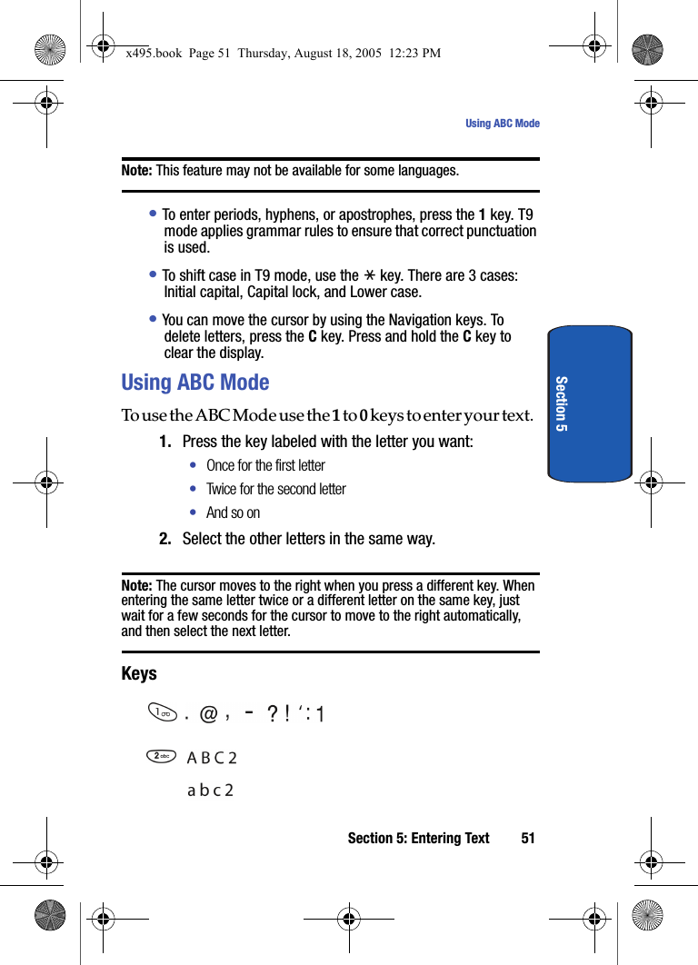 Section 5: Entering Text 51Using ABC ModeSection 5Note: This feature may not be available for some languages.• To enter periods, hyphens, or apostrophes, press the 1 key. T9 mode applies grammar rules to ensure that correct punctuation is used. • To shift case in T9 mode, use the   key. There are 3 cases: Initial capital, Capital lock, and Lower case.• You can move the cursor by using the Navigation keys. To delete letters, press the C key. Press and hold the C key to clear the display.Using ABC ModeTo use the ABC Mode use the 1 to 0 keys to enter your text. 1. Press the key labeled with the letter you want:•Once for the first letter•Twice for the second letter•And so on2. Select the other letters in the same way.Note: The cursor moves to the right when you press a different key. When entering the same letter twice or a different letter on the same key, just wait for a few seconds for the cursor to move to the right automatically, and then select the next letter.Keys     x495.book  Page 51  Thursday, August 18, 2005  12:23 PM