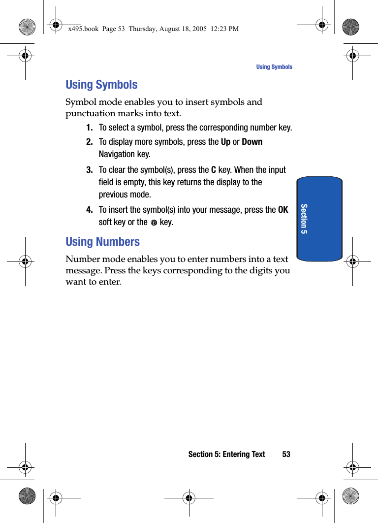 Section 5: Entering Text 53Using SymbolsSection 5Using SymbolsSymbol mode enables you to insert symbols and punctuation marks into text.1. To select a symbol, press the corresponding number key.2. To display more symbols, press the Up or Down Navigation key.3. To clear the symbol(s), press the C key. When the input field is empty, this key returns the display to the previous mode.4. To insert the symbol(s) into your message, press the OK soft key or the   key.Using NumbersNumber mode enables you to enter numbers into a text message. Press the keys corresponding to the digits you want to enter.x495.book  Page 53  Thursday, August 18, 2005  12:23 PM