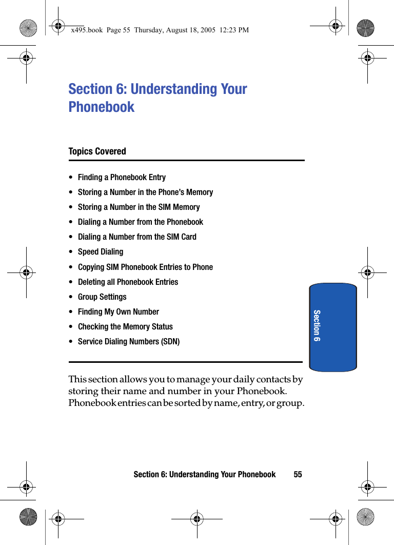 Section 6: Understanding Your Phonebook 55Section 6Section 6: Understanding Your PhonebookTopics Covered• Finding a Phonebook Entry• Storing a Number in the Phone’s Memory• Storing a Number in the SIM Memory• Dialing a Number from the Phonebook• Dialing a Number from the SIM Card• Speed Dialing• Copying SIM Phonebook Entries to Phone• Deleting all Phonebook Entries• Group Settings• Finding My Own Number• Checking the Memory Status• Service Dialing Numbers (SDN)This section allows you to manage your daily contacts by storing their name and number in your Phonebook. Phonebook entries can be sorted by name, entry, or group.x495.book  Page 55  Thursday, August 18, 2005  12:23 PM