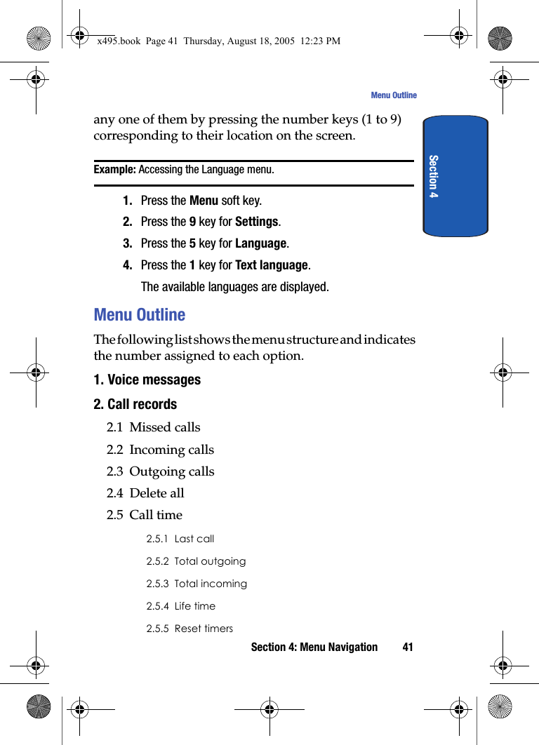 Section 4: Menu Navigation 41Menu OutlineSection 4any one of them by pressing the number keys (1 to 9) corresponding to their location on the screen.Example: Accessing the Language menu.1. Press the Menu soft key.2. Press the 9 key for Settings.3. Press the 5 key for Language.4. Press the 1 key for Text language.The available languages are displayed. Menu OutlineThe following list shows the menu structure and indicates the number assigned to each option.1. Voice messages2. Call records2.1  Missed calls2.2  Incoming calls2.3  Outgoing calls2.4  Delete all2.5  Call time2.5.1  Last call2.5.2  Total outgoing2.5.3  Total incoming2.5.4  Life time2.5.5  Reset timersx495.book  Page 41  Thursday, August 18, 2005  12:23 PM