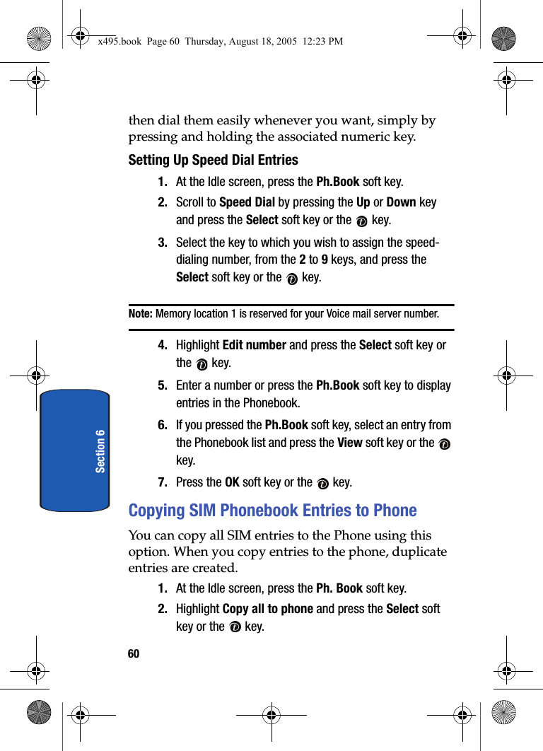 60Section 6then dial them easily whenever you want, simply by pressing and holding the associated numeric key.Setting Up Speed Dial Entries1. At the Idle screen, press the Ph.Book soft key.2. Scroll to Speed Dial by pressing the Up or Down key and press the Select soft key or the   key.3. Select the key to which you wish to assign the speed-dialing number, from the 2 to 9 keys, and press the Select soft key or the   key.Note: Memory location 1 is reserved for your Voice mail server number. 4. Highlight Edit number and press the Select soft key or the  key. 5. Enter a number or press the Ph.Book soft key to display entries in the Phonebook.6. If you pressed the Ph.Book soft key, select an entry from the Phonebook list and press the View soft key or the   key.7. Press the OK soft key or the   key.Copying SIM Phonebook Entries to PhoneYou can copy all SIM entries to the Phone using this option. When you copy entries to the phone, duplicate entries are created. 1. At the Idle screen, press the Ph. Book soft key.2. Highlight Copy all to phone and press the Select soft key or the   key.x495.book  Page 60  Thursday, August 18, 2005  12:23 PM