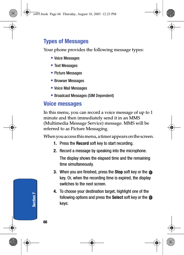 66Section 7Types of MessagesYour phone provides the following message types:• Voice Messages• Text Messages• Picture Messages• Browser Messages• Voice Mail Messages• Broadcast Messages (SIM Dependent)Voice messagesIn this menu, you can record a voice message of up to 1 minute and then immediately send it in an MMS (Multimedia Message Service) message. MMS will be referred to as Picture Messaging.When you access this menu, a timer appears on the screen.1. Press the Record soft key to start recording.2. Record a message by speaking into the microphone.The display shows the elapsed time and the remaining time simultaneously.3. When you are finished, press the Stop soft key or the   key. Or, when the recording time is expired, the display switches to the next screen.4. To choose your destination target, highlight one of the following options and press the Select soft key or the   keys:x495.book  Page 66  Thursday, August 18, 2005  12:23 PM
