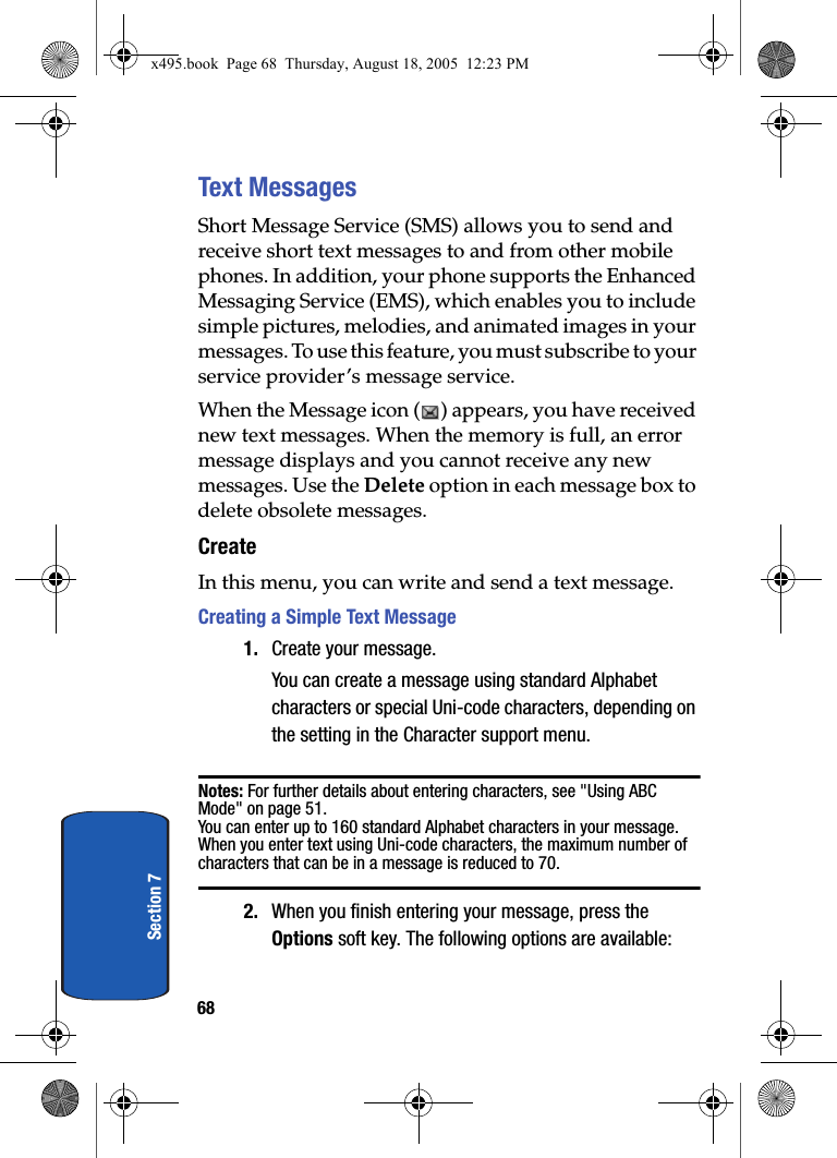 68Section 7Text MessagesShort Message Service (SMS) allows you to send and receive short text messages to and from other mobile phones. In addition, your phone supports the Enhanced Messaging Service (EMS), which enables you to include simple pictures, melodies, and animated images in your messages. To use this feature, you must subscribe to your service provider’s message service.When the Message icon ( ) appears, you have received new text messages. When the memory is full, an error message displays and you cannot receive any new messages. Use the Delete option in each message box to delete obsolete messages.CreateIn this menu, you can write and send a text message.Creating a Simple Text Message1. Create your message.You can create a message using standard Alphabet characters or special Uni-code characters, depending on the setting in the Character support menu.Notes: For further details about entering characters, see &quot;Using ABC Mode&quot; on page 51. You can enter up to 160 standard Alphabet characters in your message. When you enter text using Uni-code characters, the maximum number of characters that can be in a message is reduced to 70.2. When you finish entering your message, press the Options soft key. The following options are available:x495.book  Page 68  Thursday, August 18, 2005  12:23 PM