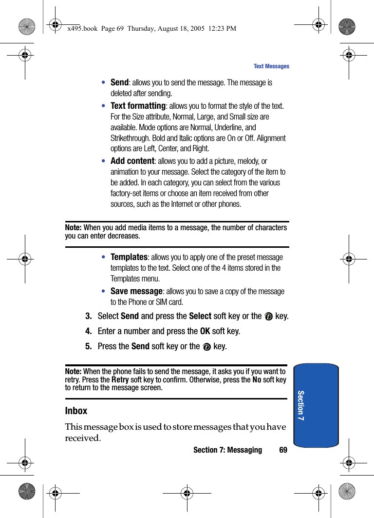 Section 7: Messaging 69Text MessagesSection 7•Send: allows you to send the message. The message is deleted after sending.•Text formatting: allows you to format the style of the text. For the Size attribute, Normal, Large, and Small size are available. Mode options are Normal, Underline, and Strikethrough. Bold and Italic options are On or Off. Alignment options are Left, Center, and Right. •Add content: allows you to add a picture, melody, or animation to your message. Select the category of the item to be added. In each category, you can select from the various factory-set items or choose an item received from other sources, such as the Internet or other phones.Note: When you add media items to a message, the number of characters you can enter decreases.•Templates: allows you to apply one of the preset message templates to the text. Select one of the 4 items stored in the Templates menu.•Save message: allows you to save a copy of the message to the Phone or SIM card. 3. Select Send and press the Select soft key or the   key.4. Enter a number and press the OK soft key.5. Press the Send soft key or the   key.Note: When the phone fails to send the message, it asks you if you want to retry. Press the Retry soft key to confirm. Otherwise, press the No soft key to return to the message screen.InboxThis message box is used to store messages that you have received.x495.book  Page 69  Thursday, August 18, 2005  12:23 PM