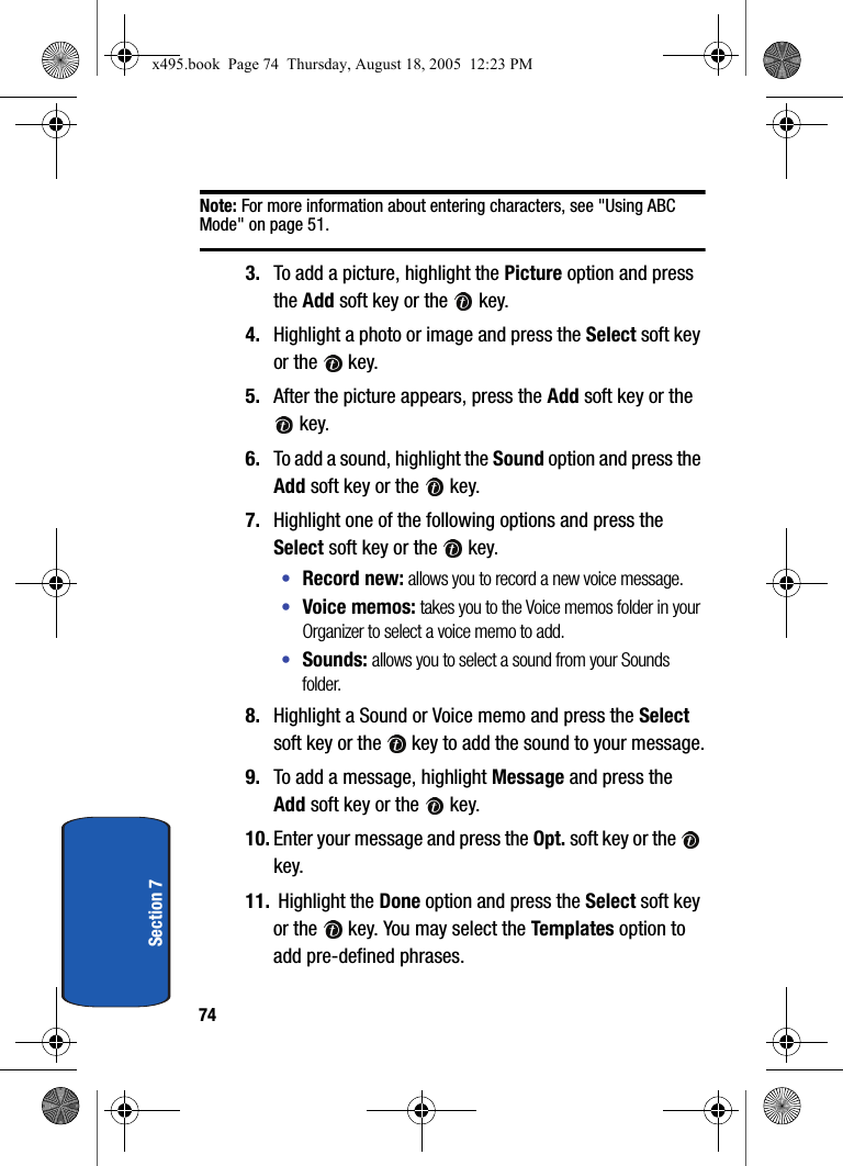 74Section 7Note: For more information about entering characters, see &quot;Using ABC Mode&quot; on page 51.3. To add a picture, highlight the Picture option and press the Add soft key or the   key. 4. Highlight a photo or image and press the Select soft key or the   key.5. After the picture appears, press the Add soft key or the  key.6. To add a sound, highlight the Sound option and press the Add soft key or the   key. 7. Highlight one of the following options and press the Select soft key or the   key.•Record new: allows you to record a new voice message.•Voice memos: takes you to the Voice memos folder in your Organizer to select a voice memo to add.•Sounds: allows you to select a sound from your Sounds folder.8. Highlight a Sound or Voice memo and press the Select soft key or the   key to add the sound to your message.9. To add a message, highlight Message and press the Add soft key or the   key.10. Enter your message and press the Opt. soft key or the   key.11.  Highlight the Done option and press the Select soft key or the   key. You may select the Templates option to add pre-defined phrases.x495.book  Page 74  Thursday, August 18, 2005  12:23 PM