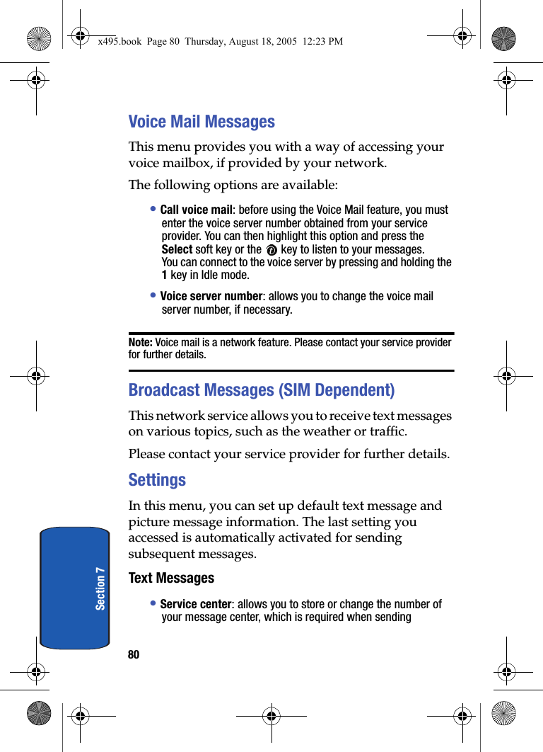 80Section 7Voice Mail MessagesThis menu provides you with a way of accessing your voice mailbox, if provided by your network. The following options are available:• Call voice mail: before using the Voice Mail feature, you must enter the voice server number obtained from your service provider. You can then highlight this option and press the Select soft key or the   key to listen to your messages. You can connect to the voice server by pressing and holding the 1 key in Idle mode.• Voice server number: allows you to change the voice mail server number, if necessary.Note: Voice mail is a network feature. Please contact your service provider for further details.Broadcast Messages (SIM Dependent)This network service allows you to receive text messages on various topics, such as the weather or traffic. Please contact your service provider for further details.SettingsIn this menu, you can set up default text message and picture message information. The last setting you accessed is automatically activated for sending subsequent messages.Text Messages• Service center: allows you to store or change the number of your message center, which is required when sending x495.book  Page 80  Thursday, August 18, 2005  12:23 PM