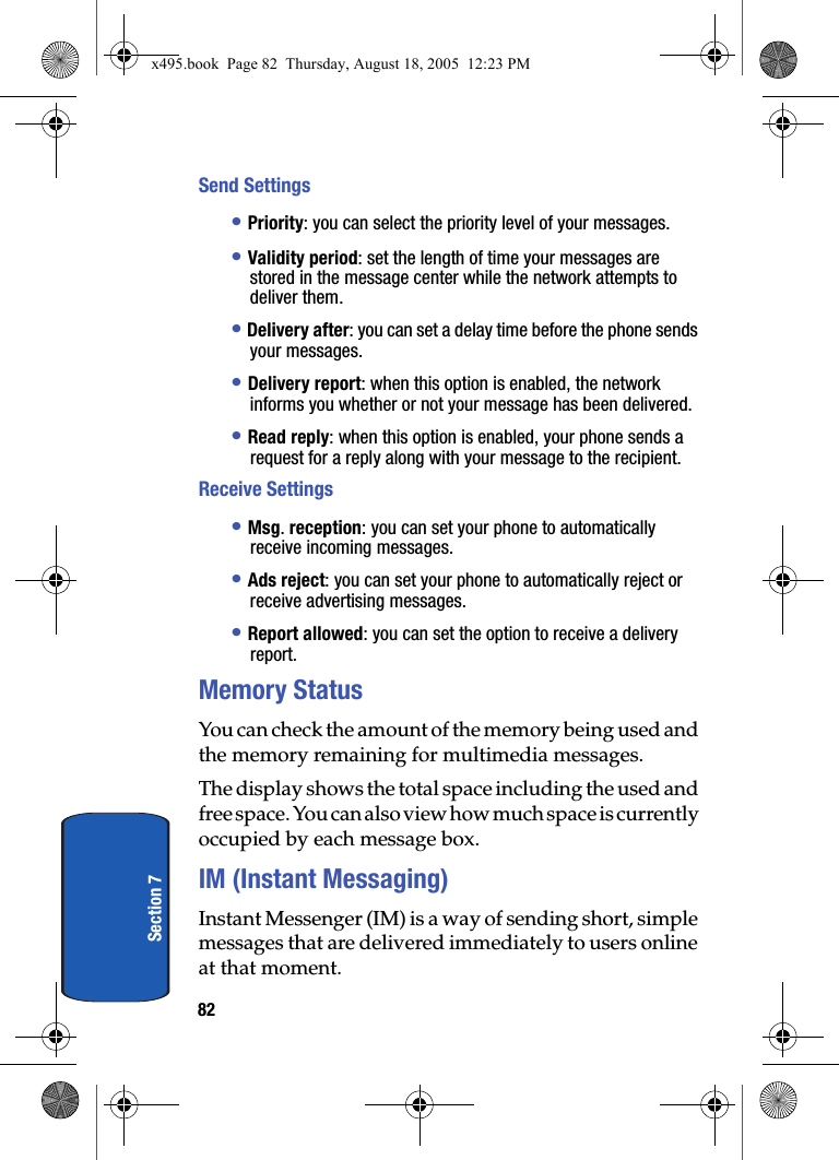 82Section 7Send Settings• Priority: you can select the priority level of your messages.• Validity period: set the length of time your messages are stored in the message center while the network attempts to deliver them.• Delivery after: you can set a delay time before the phone sends your messages.• Delivery report: when this option is enabled, the network informs you whether or not your message has been delivered.• Read reply: when this option is enabled, your phone sends a request for a reply along with your message to the recipient.Receive Settings• Msg. reception: you can set your phone to automatically receive incoming messages.• Ads reject: you can set your phone to automatically reject or receive advertising messages.• Report allowed: you can set the option to receive a delivery report.Memory StatusYou can check the amount of the memory being used and the memory remaining for multimedia messages.The display shows the total space including the used and free space. You can also view how much space is currently occupied by each message box.IM (Instant Messaging)Instant Messenger (IM) is a way of sending short, simple messages that are delivered immediately to users online at that moment.x495.book  Page 82  Thursday, August 18, 2005  12:23 PM