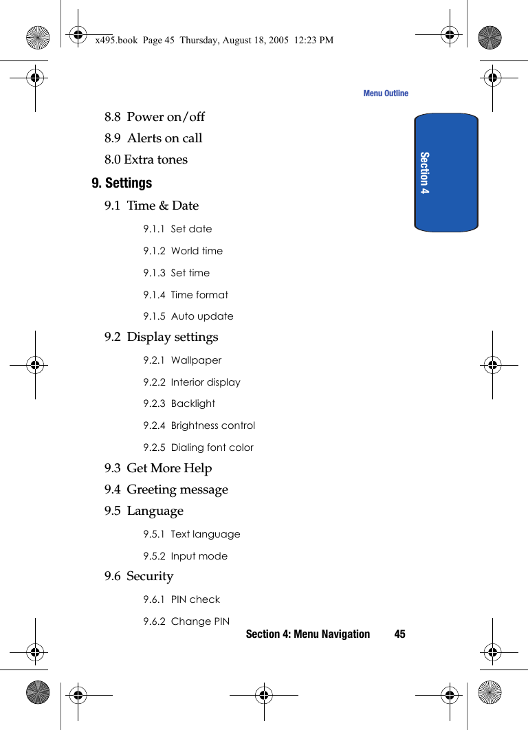 Section 4: Menu Navigation 45Menu OutlineSection 48.8  Power on/off8.9  Alerts on call8.0 Extra tones9. Settings9.1  Time &amp; Date9.1.1  Set date9.1.2  World time9.1.3  Set time9.1.4  Time format9.1.5  Auto update9.2  Display settings9.2.1  Wallpaper9.2.2  Interior display9.2.3  Backlight9.2.4  Brightness control9.2.5  Dialing font color9.3  Get More Help9.4  Greeting message9.5  Language9.5.1  Text language9.5.2  Input mode9.6  Security9.6.1  PIN check9.6.2  Change PINx495.book  Page 45  Thursday, August 18, 2005  12:23 PM