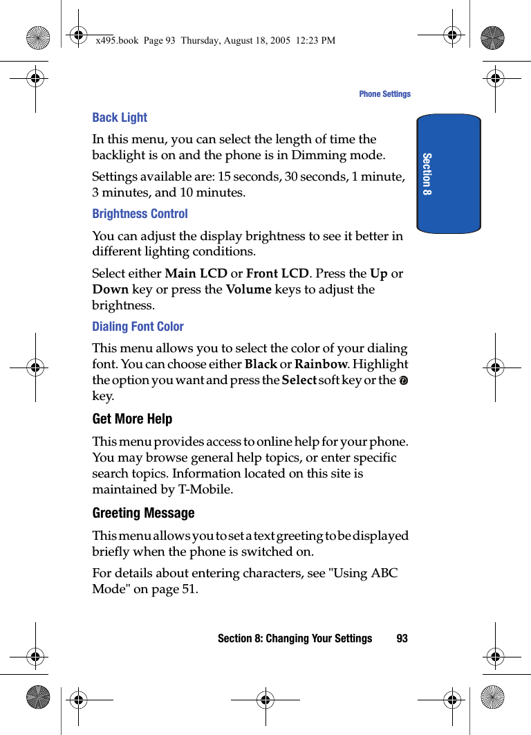 Section 8: Changing Your Settings 93Phone SettingsSection 8Back LightIn this menu, you can select the length of time the backlight is on and the phone is in Dimming mode.Settings available are: 15 seconds, 30 seconds, 1 minute, 3 minutes, and 10 minutes. Brightness ControlYou can adjust the display brightness to see it better in different lighting conditions.Select either Main LCD or Front LCD. Press the Up or Down key or press the Volu m e  keys to adjust the brightness.Dialing Font ColorThis menu allows you to select the color of your dialing font. You can choose either Black or Rainbow. Highlight the option you want and press the Select soft key or the   key.Get More HelpThis menu provides access to online help for your phone. You may browse general help topics, or enter specific search topics. Information located on this site is maintained by T-Mobile. Greeting MessageThis menu allows you to set a text greeting to be displayed briefly when the phone is switched on. For details about entering characters, see &quot;Using ABC Mode&quot; on page 51.x495.book  Page 93  Thursday, August 18, 2005  12:23 PM