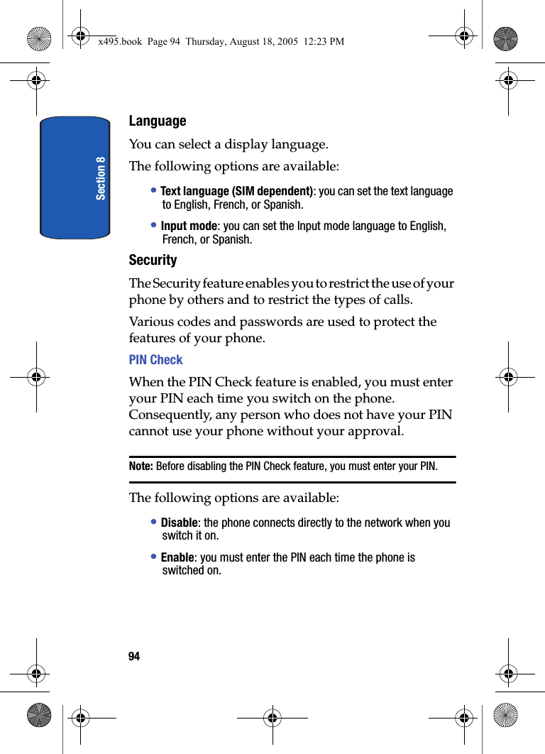 Section 894LanguageYou can select a display language. The following options are available:• Text language (SIM dependent): you can set the text language to English, French, or Spanish.• Input mode: you can set the Input mode language to English, French, or Spanish.SecurityThe Security feature enables you to restrict the use of your phone by others and to restrict the types of calls.Various codes and passwords are used to protect the features of your phone. PIN Check When the PIN Check feature is enabled, you must enter your PIN each time you switch on the phone. Consequently, any person who does not have your PIN cannot use your phone without your approval.Note: Before disabling the PIN Check feature, you must enter your PIN.The following options are available:• Disable: the phone connects directly to the network when you switch it on.• Enable: you must enter the PIN each time the phone is switched on.x495.book  Page 94  Thursday, August 18, 2005  12:23 PM