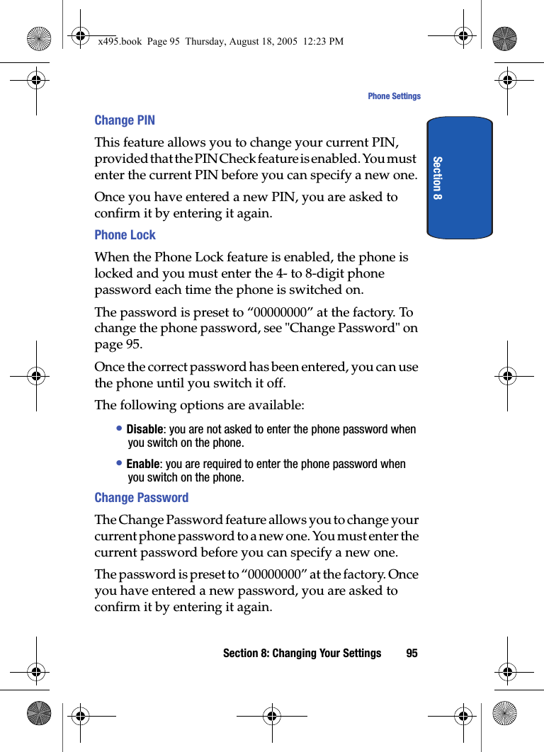 Section 8: Changing Your Settings 95Phone SettingsSection 8Change PINThis feature allows you to change your current PIN, provided that the PIN Check feature is enabled. You must enter the current PIN before you can specify a new one.Once you have entered a new PIN, you are asked to confirm it by entering it again.Phone Lock When the Phone Lock feature is enabled, the phone is locked and you must enter the 4- to 8-digit phone password each time the phone is switched on.The password is preset to “00000000” at the factory. To change the phone password, see &quot;Change Password&quot; on page 95.Once the correct password has been entered, you can use the phone until you switch it off.The following options are available:• Disable: you are not asked to enter the phone password when you switch on the phone.• Enable: you are required to enter the phone password when you switch on the phone.Change PasswordThe Change Password feature allows you to change your current phone password to a new one. You must enter the current password before you can specify a new one.The password is preset to “00000000” at the factory. Once you have entered a new password, you are asked to confirm it by entering it again.x495.book  Page 95  Thursday, August 18, 2005  12:23 PM