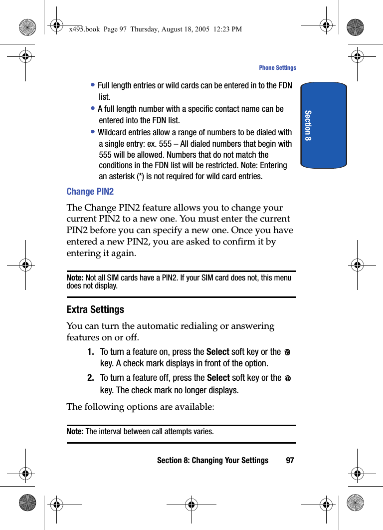 Section 8: Changing Your Settings 97Phone SettingsSection 8• Full length entries or wild cards can be entered in to the FDN list.• A full length number with a specific contact name can be entered into the FDN list.• Wildcard entries allow a range of numbers to be dialed with a single entry: ex. 555 – All dialed numbers that begin with 555 will be allowed. Numbers that do not match the conditions in the FDN list will be restricted. Note: Entering an asterisk (*) is not required for wild card entries. Change PIN2The Change PIN2 feature allows you to change your current PIN2 to a new one. You must enter the current PIN2 before you can specify a new one. Once you have entered a new PIN2, you are asked to confirm it by entering it again.Note: Not all SIM cards have a PIN2. If your SIM card does not, this menu does not display.Extra SettingsYou can turn the automatic redialing or answering features on or off.1. To turn a feature on, press the Select soft key or the   key. A check mark displays in front of the option.2. To turn a feature off, press the Select soft key or the   key. The check mark no longer displays.The following options are available:Note: The interval between call attempts varies.x495.book  Page 97  Thursday, August 18, 2005  12:23 PM