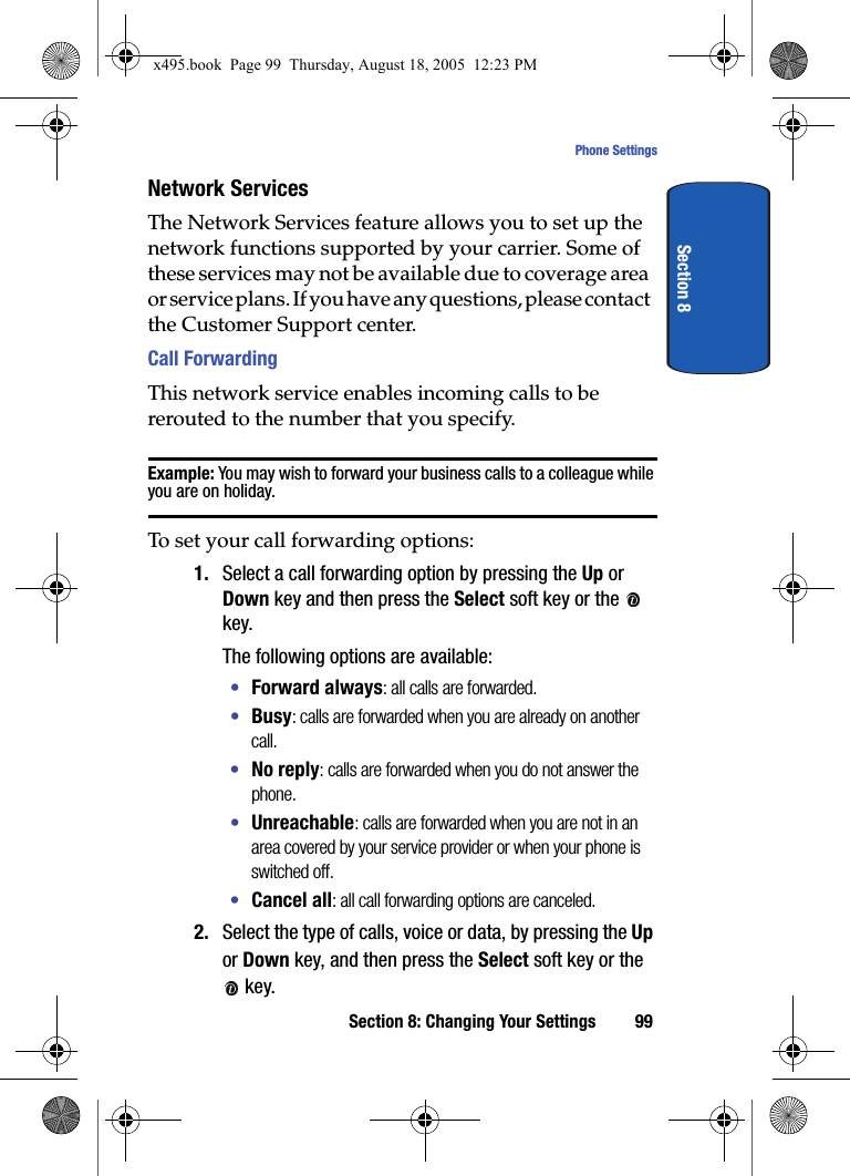 Section 8: Changing Your Settings 99Phone SettingsSection 8Network ServicesThe Network Services feature allows you to set up the network functions supported by your carrier. Some of these services may not be available due to coverage area or service plans. If you have any questions, please contact the Customer Support center.Call ForwardingThis network service enables incoming calls to be rerouted to the number that you specify.Example: You may wish to forward your business calls to a colleague while you are on holiday.To set your call forwarding options:1. Select a call forwarding option by pressing the Up or Down key and then press the Select soft key or the   key. The following options are available:•Forward always: all calls are forwarded.•Busy: calls are forwarded when you are already on another call.•No reply: calls are forwarded when you do not answer the phone.•Unreachable: calls are forwarded when you are not in an area covered by your service provider or when your phone is switched off.•Cancel all: all call forwarding options are canceled.2. Select the type of calls, voice or data, by pressing the Up or Down key, and then press the Select soft key or the  key.x495.book  Page 99  Thursday, August 18, 2005  12:23 PM