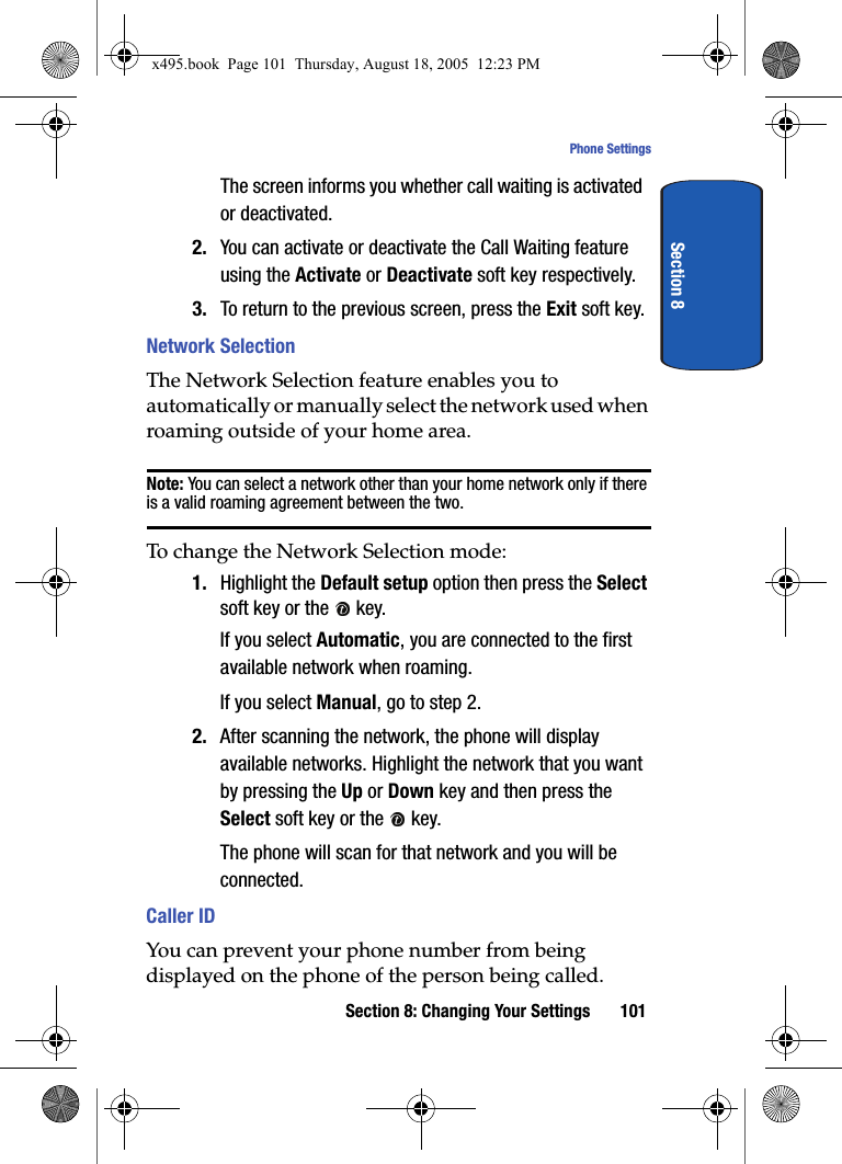 Section 8: Changing Your Settings 101Phone SettingsSection 8The screen informs you whether call waiting is activated or deactivated. 2. You can activate or deactivate the Call Waiting feature using the Activate or Deactivate soft key respectively. 3. To return to the previous screen, press the Exit soft key.Network SelectionThe Network Selection feature enables you to automatically or manually select the network used when roaming outside of your home area.Note: You can select a network other than your home network only if there is a valid roaming agreement between the two.To change the Network Selection mode:1. Highlight the Default setup option then press the Select soft key or the   key.If you select Automatic, you are connected to the first available network when roaming.If you select Manual, go to step 2.2. After scanning the network, the phone will display available networks. Highlight the network that you want by pressing the Up or Down key and then press the Select soft key or the   key.The phone will scan for that network and you will be connected.Caller IDYou can prevent your phone number from being displayed on the phone of the person being called.x495.book  Page 101  Thursday, August 18, 2005  12:23 PM