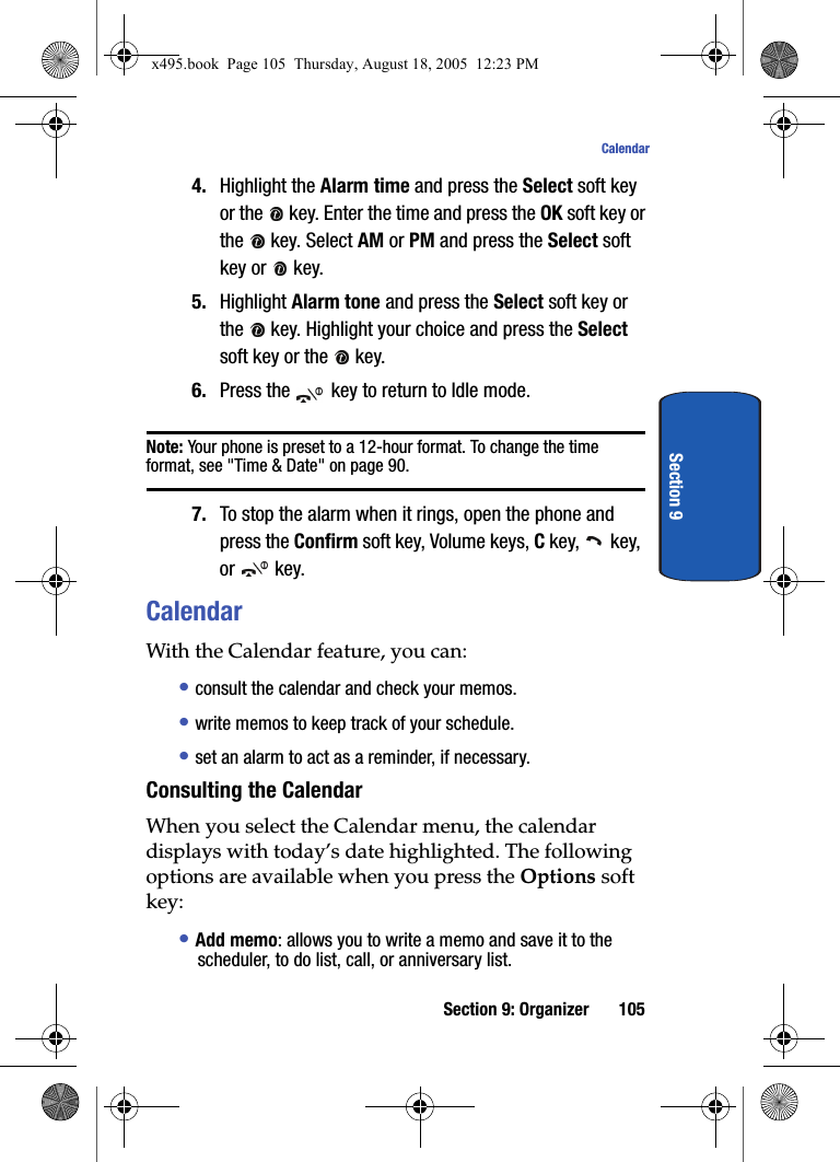 Section 9: Organizer 105CalendarSection 94. Highlight the Alarm time and press the Select soft key or the   key. Enter the time and press the OK soft key or the   key. Select AM or PM and press the Select soft key or   key. 5. Highlight Alarm tone and press the Select soft key or the   key. Highlight your choice and press the Select soft key or the   key.6. Press the   key to return to Idle mode.Note: Your phone is preset to a 12-hour format. To change the time format, see &quot;Time &amp; Date&quot; on page 90.7. To stop the alarm when it rings, open the phone and press the Confirm soft key, Volume keys, C key,   key, or  key.CalendarWith the Calendar feature, you can: • consult the calendar and check your memos.• write memos to keep track of your schedule.• set an alarm to act as a reminder, if necessary.Consulting the CalendarWhen you select the Calendar menu, the calendar displays with today’s date highlighted. The following options are available when you press the Options soft key:• Add memo: allows you to write a memo and save it to the scheduler, to do list, call, or anniversary list.x495.book  Page 105  Thursday, August 18, 2005  12:23 PM