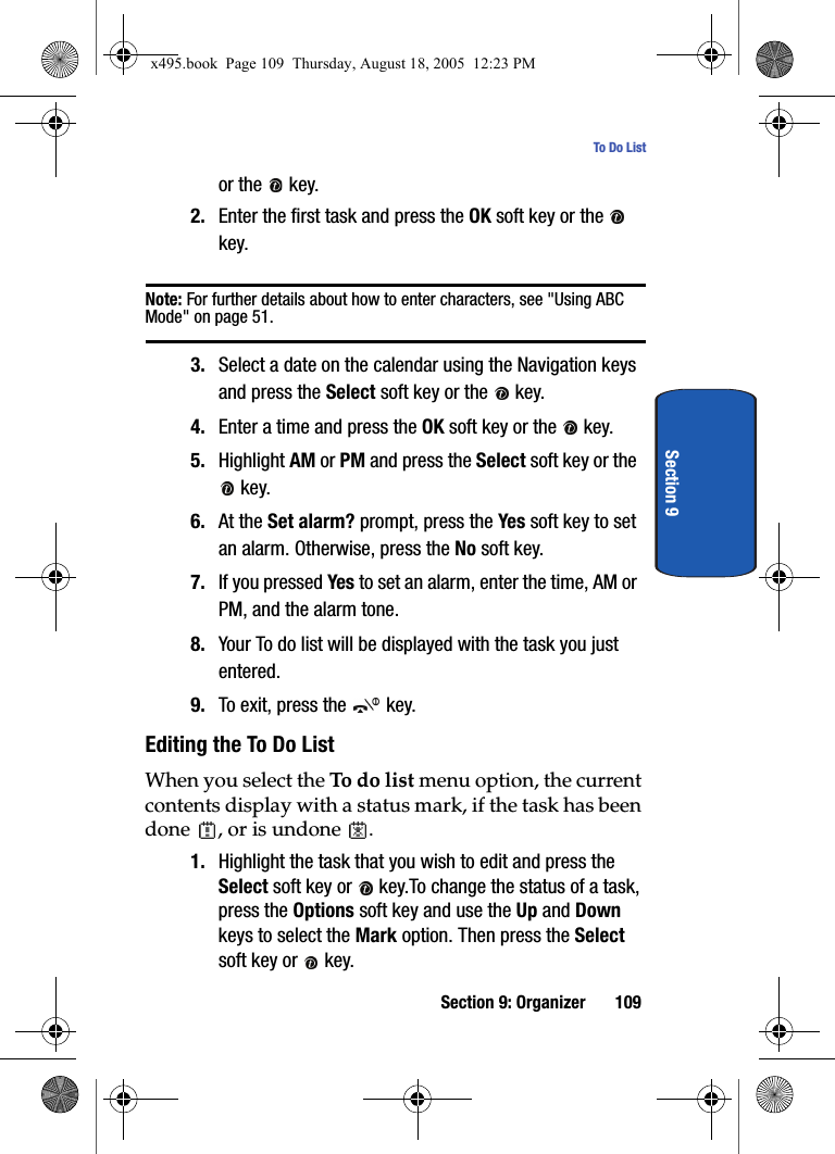 Section 9: Organizer 109To Do ListSection 9or the   key.2. Enter the first task and press the OK soft key or the   key.Note: For further details about how to enter characters, see &quot;Using ABC Mode&quot; on page 51.3. Select a date on the calendar using the Navigation keys and press the Select soft key or the   key. 4. Enter a time and press the OK soft key or the   key. 5. Highlight AM or PM and press the Select soft key or the  key. 6. At the Set alarm? prompt, press the Yes soft key to set an alarm. Otherwise, press the No soft key.7. If you pressed Yes to set an alarm, enter the time, AM or PM, and the alarm tone.8. Your To do list will be displayed with the task you just entered.9. To exit, press the   key.Editing the To Do ListWhen you select the To do list menu option, the current contents display with a status mark, if the task has been done  , or is undone  .1. Highlight the task that you wish to edit and press the Select soft key or   key.To change the status of a task, press the Options soft key and use the Up and Down keys to select the Mark option. Then press the Select soft key or   key.x495.book  Page 109  Thursday, August 18, 2005  12:23 PM