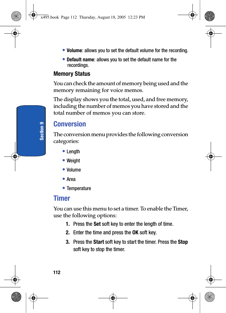 112Section 9• Volume: allows you to set the default volume for the recording.• Default name: allows you to set the default name for the recordings.Memory StatusYou can check the amount of memory being used and the memory remaining for voice memos.The display shows you the total, used, and free memory, including the number of memos you have stored and the total number of memos you can store.ConversionThe conversion menu provides the following conversion categories:• Length• Weight• Volume• Area• TemperatureTimerYou can use this menu to set a timer. To enable the Timer, use the following options:1. Press the Set soft key to enter the length of time. 2. Enter the time and press the OK soft key.3. Press the Start soft key to start the timer. Press the Stop soft key to stop the timer.x495.book  Page 112  Thursday, August 18, 2005  12:23 PM