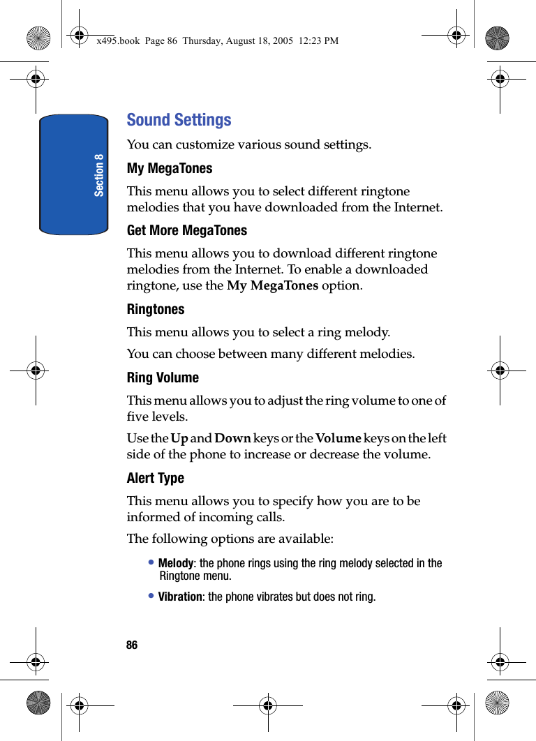 Section 886Sound SettingsYou can customize various sound settings.My MegaTonesThis menu allows you to select different ringtone melodies that you have downloaded from the Internet.Get More MegaTonesThis menu allows you to download different ringtone melodies from the Internet. To enable a downloaded ringtone, use the My MegaTones option.RingtonesThis menu allows you to select a ring melody. You can choose between many different melodies.Ring Volume This menu allows you to adjust the ring volume to one of five levels.Use the Up and Down keys or the Volum e  keys on the left side of the phone to increase or decrease the volume.Alert TypeThis menu allows you to specify how you are to be informed of incoming calls. The following options are available:• Melody: the phone rings using the ring melody selected in the Ringtone menu.• Vibration: the phone vibrates but does not ring. x495.book  Page 86  Thursday, August 18, 2005  12:23 PM