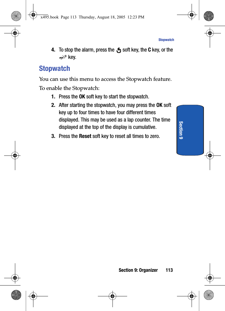Section 9: Organizer 113StopwatchSection 94. To stop the alarm, press the   soft key, the C key, or the  key.StopwatchYou can use this menu to access the Stopwatch feature. To enable the Stopwatch:1. Press the OK soft key to start the stopwatch. 2. After starting the stopwatch, you may press the OK soft key up to four times to have four different times displayed. This may be used as a lap counter. The time displayed at the top of the display is cumulative.3. Press the Reset soft key to reset all times to zero.x495.book  Page 113  Thursday, August 18, 2005  12:23 PM
