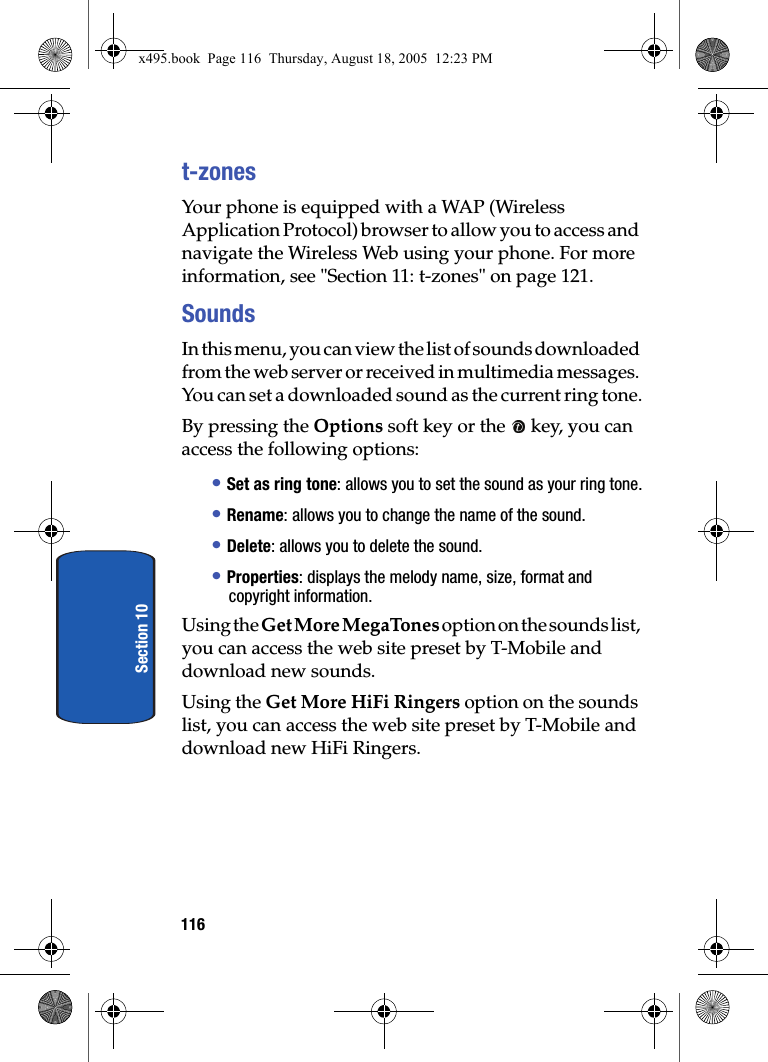 116Section 10t-zonesYour phone is equipped with a WAP (Wireless Application Protocol) browser to allow you to access and navigate the Wireless Web using your phone. For more information, see &quot;Section 11: t-zones&quot; on page 121.SoundsIn this menu, you can view the list of sounds downloaded from the web server or received in multimedia messages. You can set a downloaded sound as the current ring tone.By pressing the Options soft key or the   key, you can access the following options: • Set as ring tone: allows you to set the sound as your ring tone.• Rename: allows you to change the name of the sound.• Delete: allows you to delete the sound.• Properties: displays the melody name, size, format and copyright information.Using the Get More MegaTones option on the sounds list, you can access the web site preset by T-Mobile and download new sounds.Using the Get More HiFi Ringers option on the sounds list, you can access the web site preset by T-Mobile and download new HiFi Ringers.x495.book  Page 116  Thursday, August 18, 2005  12:23 PM