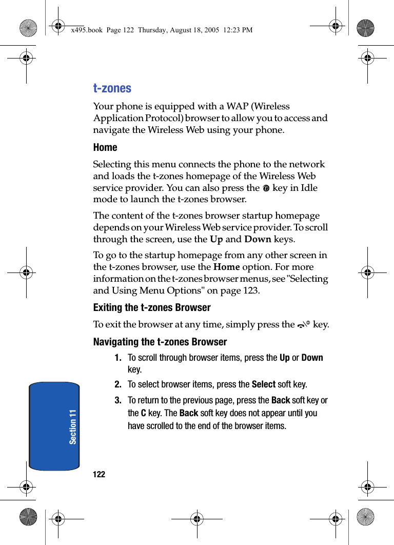122Section 11t-zonesYour phone is equipped with a WAP (Wireless Application Protocol) browser to allow you to access and navigate the Wireless Web using your phone.HomeSelecting this menu connects the phone to the network and loads the t-zones homepage of the Wireless Web service provider. You can also press the   key in Idle mode to launch the t-zones browser.The content of the t-zones browser startup homepage depends on your Wireless Web service provider. To scroll through the screen, use the Up and Down keys.To go to the startup homepage from any other screen in the t-zones browser, use the Home option. For more information on the t-zones browser menus, see &quot;Selecting and Using Menu Options&quot; on page 123.Exiting the t-zones BrowserTo exit the browser at any time, simply press the   key.Navigating the t-zones Browser1. To scroll through browser items, press the Up or Down key.2. To select browser items, press the Select soft key.3. To return to the previous page, press the Back soft key or the C key. The Back soft key does not appear until you have scrolled to the end of the browser items.x495.book  Page 122  Thursday, August 18, 2005  12:23 PM