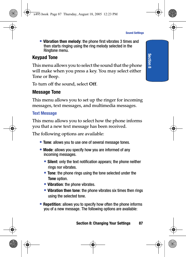 Section 8: Changing Your Settings 87Sound SettingsSection 8• Vibration then melody: the phone first vibrates 3 times and then starts ringing using the ring melody selected in the Ringtone menu.Keypad ToneThis menu allows you to select the sound that the phone will make when you press a key. You may select either Tone or Beep.To turn off the sound, select Off.Message ToneThis menu allows you to set up the ringer for incoming messages, text messages, and multimedia messages.Text MessageThis menu allows you to select how the phone informs you that a new text message has been received.The following options are available:• Tone: allows you to use one of several message tones. • Mode: allows you specify how you are informed of any incoming messages. • Silent: only the text notification appears; the phone neither rings nor vibrates.• Tone: the phone rings using the tone selected under the Tone option. • Vibration: the phone vibrates.• Vibration then tone: the phone vibrates six times then rings using the selected tone. • Repetition: allows you to specify how often the phone informs you of a new message. The following options are available:x495.book  Page 87  Thursday, August 18, 2005  12:23 PM