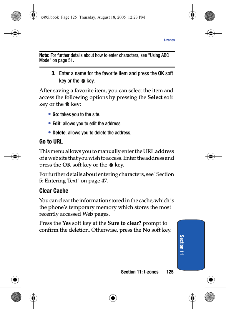 Section 11: t-zones 125t-zonesSection 11Note: For further details about how to enter characters, see &quot;Using ABC Mode&quot; on page 51.3. Enter a name for the favorite item and press the OK soft key or the   key.After saving a favorite item, you can select the item and access the following options by pressing the Select soft key or the   key:• Go: takes you to the site.• Edit: allows you to edit the address.• Delete: allows you to delete the address.Go to URLThis menu allows you to manually enter the URL address of a web site that you wish to access. Enter the address and press the OK soft key or the   key. For further details about entering characters, see &quot;Section 5: Entering Text&quot; on page 47.Clear Cache You can clear the information stored in the cache, which is the phone’s temporary memory which stores the most recently accessed Web pages.Press the Yes soft key at the Sure to clear? prompt to confirm the deletion. Otherwise, press the No soft key.x495.book  Page 125  Thursday, August 18, 2005  12:23 PM