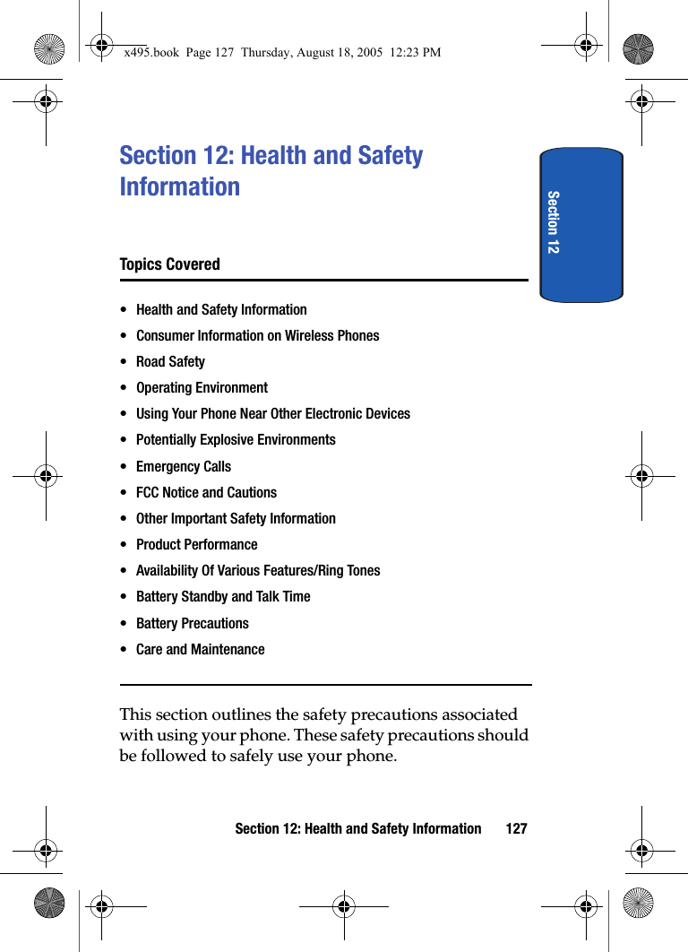 Section 12Section 12: Health and Safety Information 127Section 12: Health and Safety InformationTopics Covered• Health and Safety Information• Consumer Information on Wireless Phones• Road Safety• Operating Environment• Using Your Phone Near Other Electronic Devices• Potentially Explosive Environments•Emergency Calls• FCC Notice and Cautions• Other Important Safety Information• Product Performance• Availability Of Various Features/Ring Tones• Battery Standby and Talk Time• Battery Precautions• Care and MaintenanceThis section outlines the safety precautions associated with using your phone. These safety precautions should be followed to safely use your phone.x495.book  Page 127  Thursday, August 18, 2005  12:23 PM