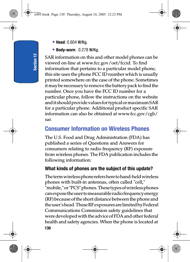 Section 12130• Head: 0.604 W/Kg.• Body-worn:  0.278 W/Kg.SAR information on this and other model phones can be viewed on-line at www.fcc.gov/oet/fccid. To find information that pertains to a particular model phone, this site uses the phone FCC ID number which is usually printed somewhere on the case of the phone. Sometimes it may be necessary to remove the battery pack to find the number. Once you have the FCC ID number for a particular phone, follow the instructions on the website and it should provide values for typical or maximum SAR for a particular phone. Additional product specific SAR information can also be obtained at www.fcc.gov/cgb/sar. Consumer Information on Wireless PhonesThe U.S. Food and Drug Administration (FDA) has published a series of Questions and Answers for consumers relating to radio frequency (RF) exposure from wireless phones. The FDA publication includes the following information:What kinds of phones are the subject of this update?The term wireless phone refers here to hand-held wireless phones with built-in antennas, often called &quot;cell,&quot; &quot;mobile,&quot; or &quot;PCS&quot; phones. These types of wireless phones can expose the user to measurable radio frequency energy (RF) because of the short distance between the phone and the user&apos;s head. These RF exposures are limited by Federal Communications Commission safety guidelines that were developed with the advice of FDA and other federal health and safety agencies. When the phone is located at x495.book  Page 130  Thursday, August 18, 2005  12:23 PM