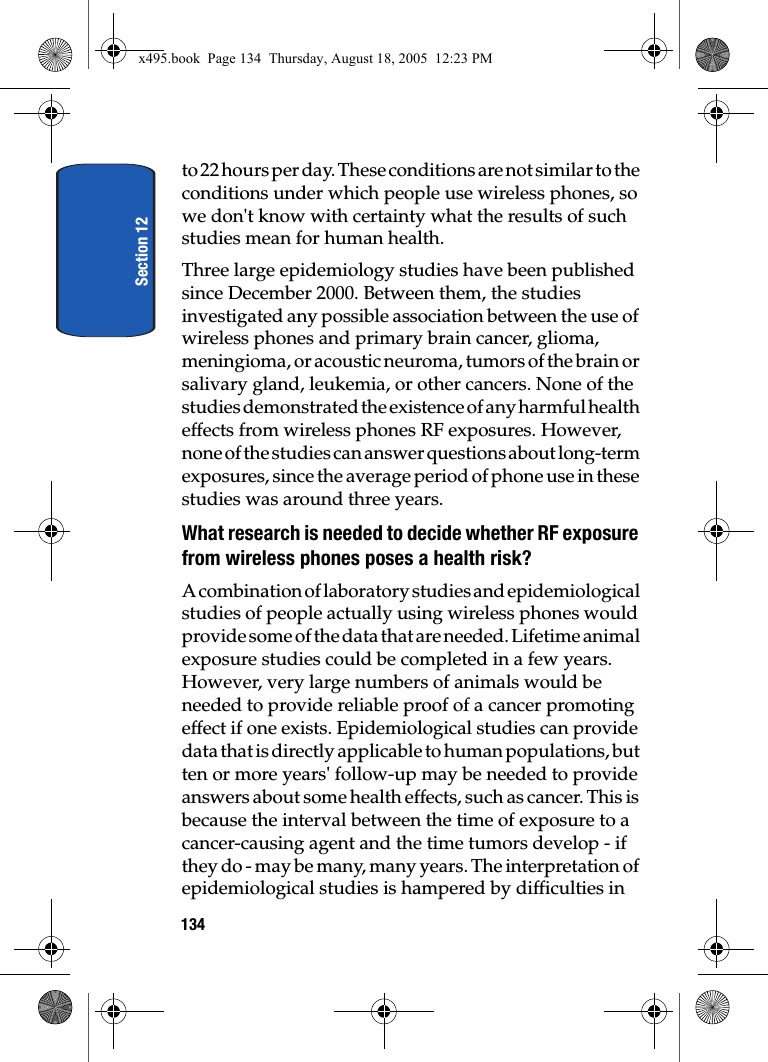 Section 12134to 22 hours per day. These conditions are not similar to the conditions under which people use wireless phones, so we don&apos;t know with certainty what the results of such studies mean for human health.Three large epidemiology studies have been published since December 2000. Between them, the studies investigated any possible association between the use of wireless phones and primary brain cancer, glioma, meningioma, or acoustic neuroma, tumors of the brain or salivary gland, leukemia, or other cancers. None of the studies demonstrated the existence of any harmful health effects from wireless phones RF exposures. However, none of the studies can answer questions about long-term exposures, since the average period of phone use in these studies was around three years.What research is needed to decide whether RF exposure from wireless phones poses a health risk?A combination of laboratory studies and epidemiological studies of people actually using wireless phones would provide some of the data that are needed. Lifetime animal exposure studies could be completed in a few years. However, very large numbers of animals would be needed to provide reliable proof of a cancer promoting effect if one exists. Epidemiological studies can provide data that is directly applicable to human populations, but ten or more years&apos; follow-up may be needed to provide answers about some health effects, such as cancer. This is because the interval between the time of exposure to a cancer-causing agent and the time tumors develop - if they do - may be many, many years. The interpretation of epidemiological studies is hampered by difficulties in x495.book  Page 134  Thursday, August 18, 2005  12:23 PM