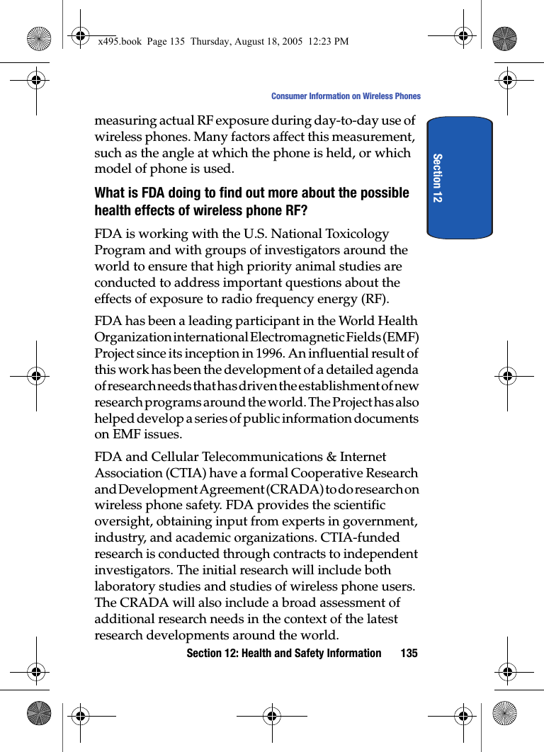 Section 12: Health and Safety Information 135Consumer Information on Wireless PhonesSection 12measuring actual RF exposure during day-to-day use of wireless phones. Many factors affect this measurement, such as the angle at which the phone is held, or which model of phone is used.What is FDA doing to find out more about the possible health effects of wireless phone RF?FDA is working with the U.S. National Toxicology Program and with groups of investigators around the world to ensure that high priority animal studies are conducted to address important questions about the effects of exposure to radio frequency energy (RF).FDA has been a leading participant in the World Health Organization international Electromagnetic Fields (EMF) Project since its inception in 1996. An influential result of this work has been the development of a detailed agenda of research needs that has driven the establishment of new research programs around the world. The Project has also helped develop a series of public information documents on EMF issues.FDA and Cellular Telecommunications &amp; Internet Association (CTIA) have a formal Cooperative Research and Development Agreement (CRADA) to do research on wireless phone safety. FDA provides the scientific oversight, obtaining input from experts in government, industry, and academic organizations. CTIA-funded research is conducted through contracts to independent investigators. The initial research will include both laboratory studies and studies of wireless phone users. The CRADA will also include a broad assessment of additional research needs in the context of the latest research developments around the world.x495.book  Page 135  Thursday, August 18, 2005  12:23 PM