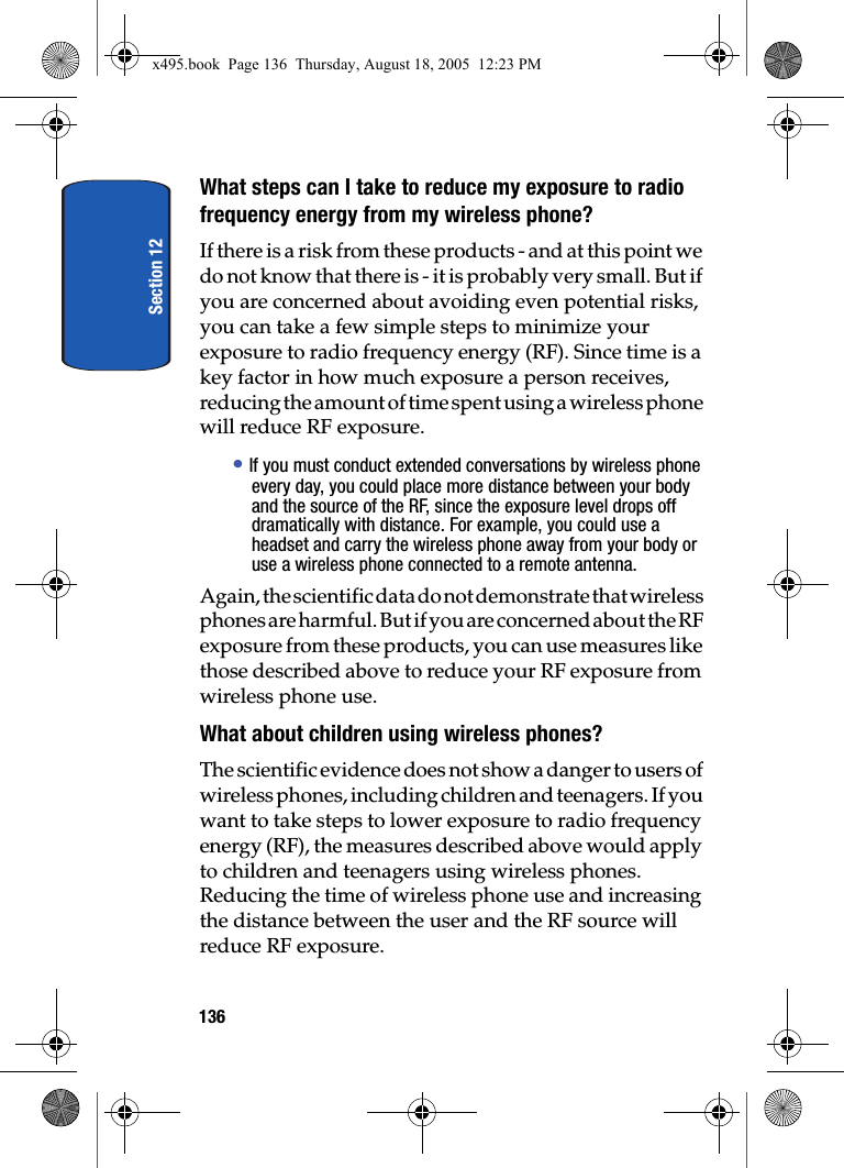 Section 12136What steps can I take to reduce my exposure to radio frequency energy from my wireless phone?If there is a risk from these products - and at this point we do not know that there is - it is probably very small. But if you are concerned about avoiding even potential risks, you can take a few simple steps to minimize your exposure to radio frequency energy (RF). Since time is a key factor in how much exposure a person receives, reducing the amount of time spent using a wireless phone will reduce RF exposure.• If you must conduct extended conversations by wireless phone every day, you could place more distance between your body and the source of the RF, since the exposure level drops off dramatically with distance. For example, you could use a headset and carry the wireless phone away from your body or use a wireless phone connected to a remote antenna.Again, the scientific data do not demonstrate that wireless phones are harmful. But if you are concerned about the RF exposure from these products, you can use measures like those described above to reduce your RF exposure from wireless phone use.What about children using wireless phones?The scientific evidence does not show a danger to users of wireless phones, including children and teenagers. If you want to take steps to lower exposure to radio frequency energy (RF), the measures described above would apply to children and teenagers using wireless phones. Reducing the time of wireless phone use and increasing the distance between the user and the RF source will reduce RF exposure.x495.book  Page 136  Thursday, August 18, 2005  12:23 PM