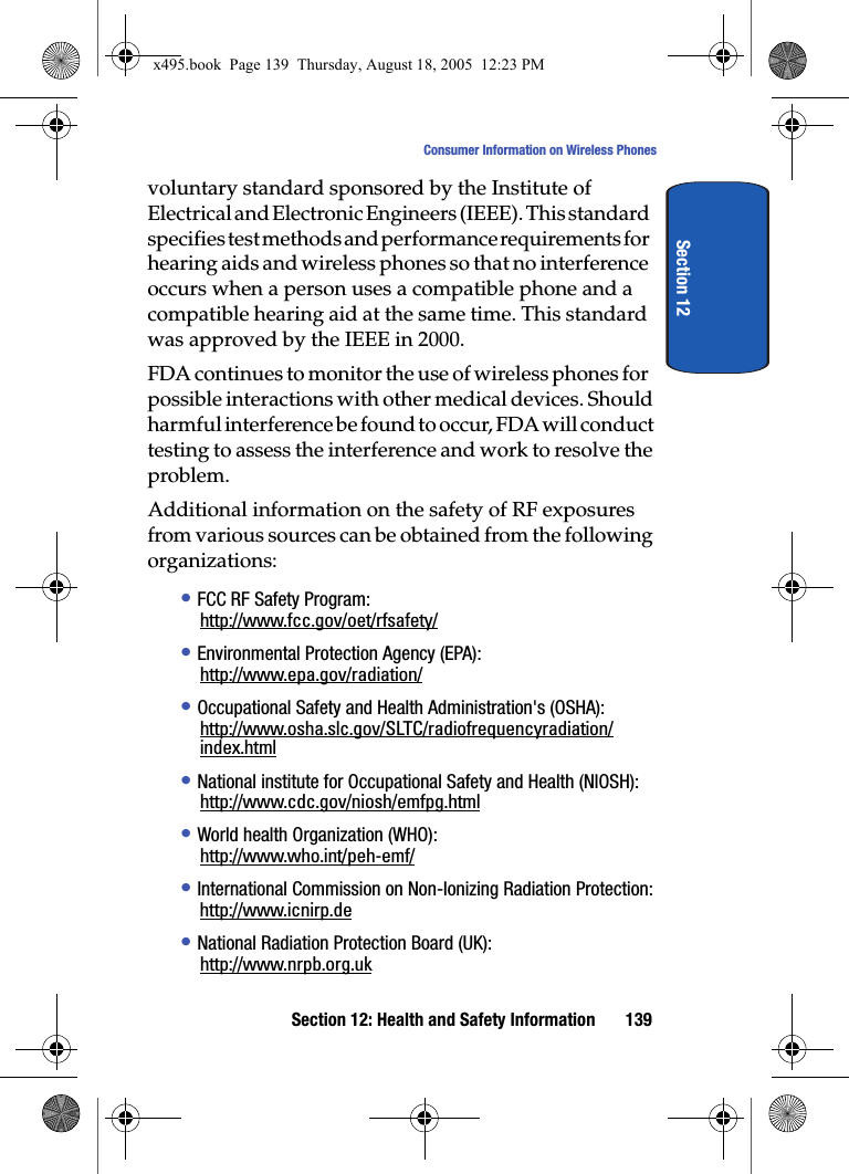 Section 12: Health and Safety Information 139Consumer Information on Wireless PhonesSection 12voluntary standard sponsored by the Institute of Electrical and Electronic Engineers (IEEE). This standard specifies test methods and performance requirements for hearing aids and wireless phones so that no interference occurs when a person uses a compatible phone and a compatible hearing aid at the same time. This standard was approved by the IEEE in 2000.FDA continues to monitor the use of wireless phones for possible interactions with other medical devices. Should harmful interference be found to occur, FDA will conduct testing to assess the interference and work to resolve the problem.Additional information on the safety of RF exposures from various sources can be obtained from the following organizations:• FCC RF Safety Program:http://www.fcc.gov/oet/rfsafety/• Environmental Protection Agency (EPA):http://www.epa.gov/radiation/• Occupational Safety and Health Administration&apos;s (OSHA):http://www.osha.slc.gov/SLTC/radiofrequencyradiation/index.html• National institute for Occupational Safety and Health (NIOSH):http://www.cdc.gov/niosh/emfpg.html• World health Organization (WHO):http://www.who.int/peh-emf/• International Commission on Non-Ionizing Radiation Protection:http://www.icnirp.de• National Radiation Protection Board (UK):http://www.nrpb.org.ukx495.book  Page 139  Thursday, August 18, 2005  12:23 PM