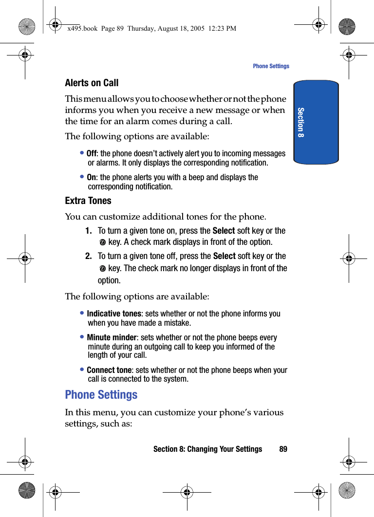 Section 8: Changing Your Settings 89Phone SettingsSection 8Alerts on CallThis menu allows you to choose whether or not the phone informs you when you receive a new message or when the time for an alarm comes during a call.The following options are available:• Off: the phone doesn’t actively alert you to incoming messages or alarms. It only displays the corresponding notification.• On: the phone alerts you with a beep and displays the corresponding notification.Extra TonesYou can customize additional tones for the phone.1. To turn a given tone on, press the Select soft key or the  key. A check mark displays in front of the option.2. To turn a given tone off, press the Select soft key or the  key. The check mark no longer displays in front of the option.The following options are available:• Indicative tones: sets whether or not the phone informs you when you have made a mistake. • Minute minder: sets whether or not the phone beeps every minute during an outgoing call to keep you informed of the length of your call.• Connect tone: sets whether or not the phone beeps when your call is connected to the system. Phone SettingsIn this menu, you can customize your phone’s various settings, such as:x495.book  Page 89  Thursday, August 18, 2005  12:23 PM