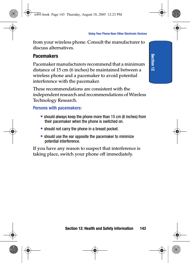 Section 12: Health and Safety Information 143Using Your Phone Near Other Electronic DevicesSection 12from your wireless phone. Consult the manufacturer to discuss alternatives.PacemakersPacemaker manufacturers recommend that a minimum distance of 15 cm (6 inches) be maintained between a wireless phone and a pacemaker to avoid potential interference with the pacemaker.These recommendations are consistent with the independent research and recommendations of Wireless Technology Research.Persons with pacemakers:• should always keep the phone more than 15 cm (6 inches) from their pacemaker when the phone is switched on.• should not carry the phone in a breast pocket.• should use the ear opposite the pacemaker to minimize potential interference.If you have any reason to suspect that interference is taking place, switch your phone off immediately.x495.book  Page 143  Thursday, August 18, 2005  12:23 PM