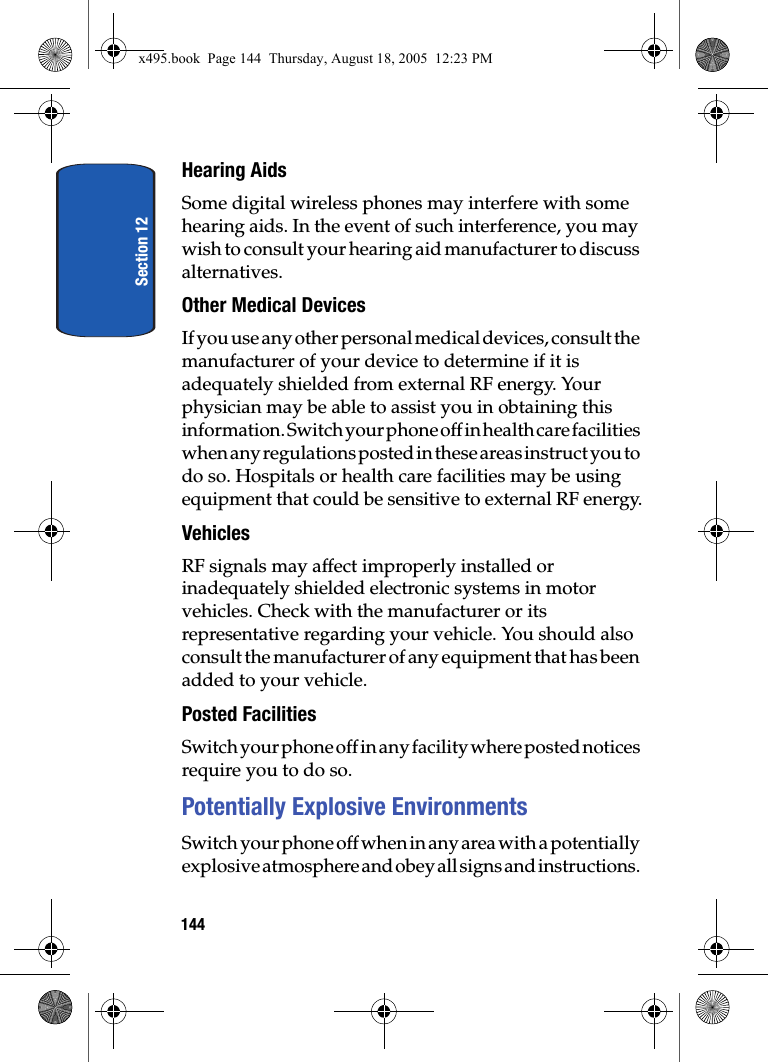 Section 12144Hearing AidsSome digital wireless phones may interfere with some hearing aids. In the event of such interference, you may wish to consult your hearing aid manufacturer to discuss alternatives.Other Medical DevicesIf you use any other personal medical devices, consult the manufacturer of your device to determine if it is adequately shielded from external RF energy. Your physician may be able to assist you in obtaining this information. Switch your phone off in health care facilities when any regulations posted in these areas instruct you to do so. Hospitals or health care facilities may be using equipment that could be sensitive to external RF energy.VehiclesRF signals may affect improperly installed or inadequately shielded electronic systems in motor vehicles. Check with the manufacturer or its representative regarding your vehicle. You should also consult the manufacturer of any equipment that has been added to your vehicle.Posted FacilitiesSwitch your phone off in any facility where posted notices require you to do so.Potentially Explosive EnvironmentsSwitch your phone off when in any area with a potentially explosive atmosphere and obey all signs and instructions. x495.book  Page 144  Thursday, August 18, 2005  12:23 PM