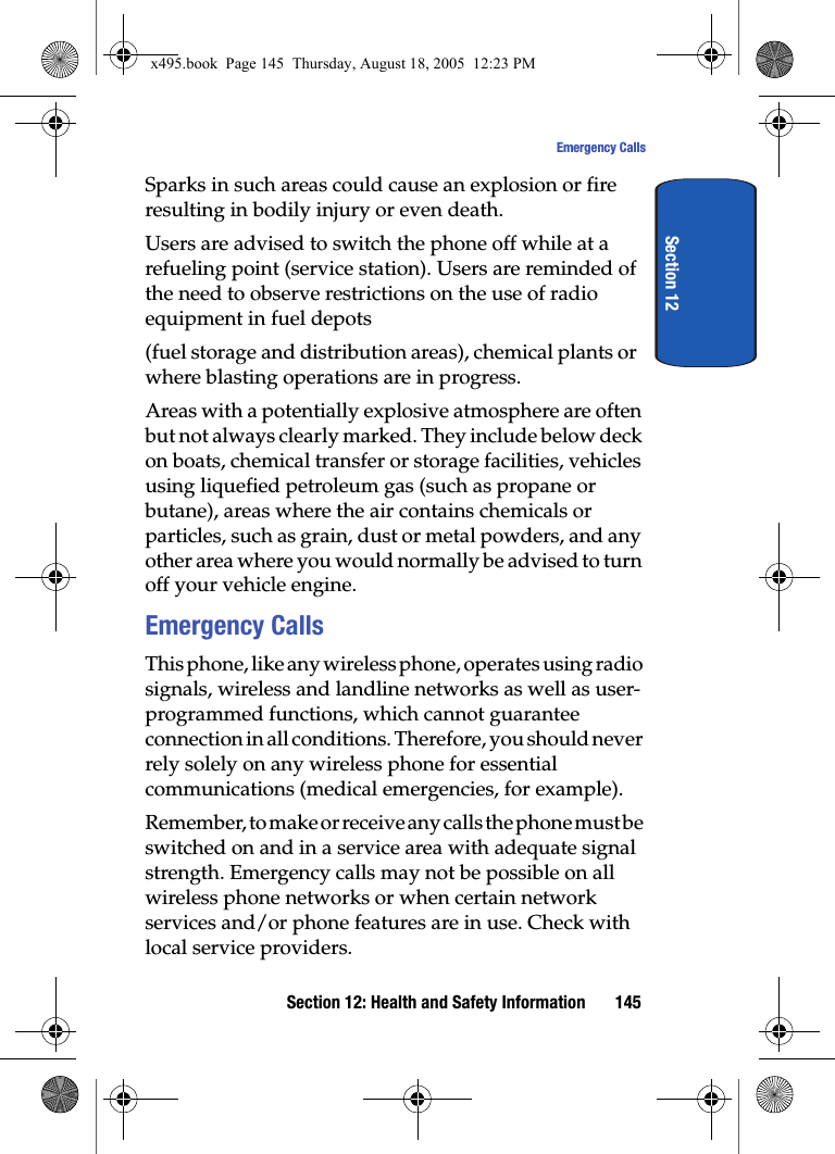 Section 12: Health and Safety Information 145Emergency CallsSection 12Sparks in such areas could cause an explosion or fire resulting in bodily injury or even death.Users are advised to switch the phone off while at a refueling point (service station). Users are reminded of the need to observe restrictions on the use of radio equipment in fuel depots(fuel storage and distribution areas), chemical plants or where blasting operations are in progress.Areas with a potentially explosive atmosphere are often but not always clearly marked. They include below deck on boats, chemical transfer or storage facilities, vehicles using liquefied petroleum gas (such as propane or butane), areas where the air contains chemicals or particles, such as grain, dust or metal powders, and any other area where you would normally be advised to turn off your vehicle engine.Emergency CallsThis phone, like any wireless phone, operates using radio signals, wireless and landline networks as well as user-programmed functions, which cannot guarantee connection in all conditions. Therefore, you should never rely solely on any wireless phone for essential communications (medical emergencies, for example).Remember, to make or receive any calls the phone must be switched on and in a service area with adequate signal strength. Emergency calls may not be possible on all wireless phone networks or when certain network services and/or phone features are in use. Check with local service providers.x495.book  Page 145  Thursday, August 18, 2005  12:23 PM