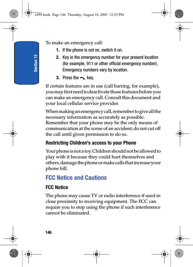 Section 12146To make an emergency call:1. If the phone is not on, switch it on.2. Key in the emergency number for your present location (for example, 911 or other official emergency number). Emergency numbers vary by location.3. Press the   key.If certain features are in use (call barring, for example), you may first need to deactivate those features before you can make an emergency call. Consult this document and your local cellular service provider.When making an emergency call, remember to give all the necessary information as accurately as possible. Remember that your phone may be the only means of communication at the scene of an accident; do not cut off the call until given permission to do so.Restricting Children&apos;s access to your PhoneYour phone is not a toy. Children should not be allowed to play with it because they could hurt themselves and others, damage the phone or make calls that increase your phone bill.FCC Notice and CautionsFCC NoticeThe phone may cause TV or radio interference if used in close proximity to receiving equipment. The FCC can require you to stop using the phone if such interference cannot be eliminated.x495.book  Page 146  Thursday, August 18, 2005  12:23 PM