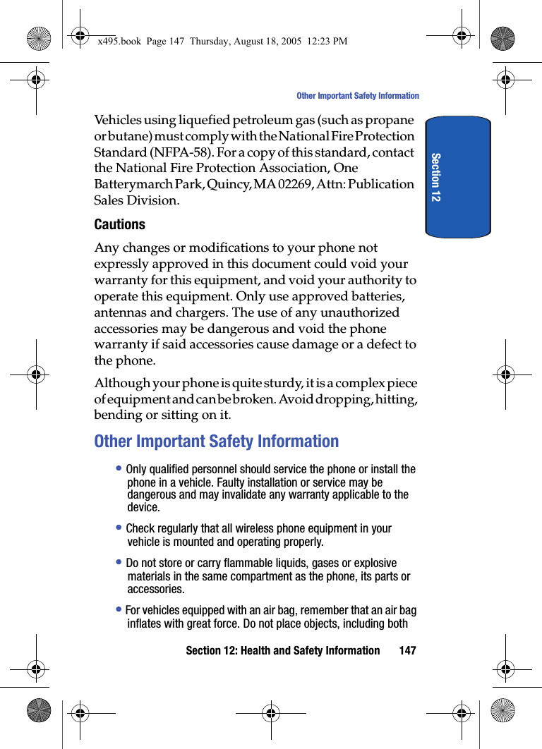 Section 12: Health and Safety Information 147Other Important Safety InformationSection 12Vehicles using liquefied petroleum gas (such as propane or butane) must comply with the National Fire Protection Standard (NFPA-58). For a copy of this standard, contact the National Fire Protection Association, One Batterymarch Park, Quincy, MA 02269, Attn: Publication Sales Division.CautionsAny changes or modifications to your phone not expressly approved in this document could void your warranty for this equipment, and void your authority to operate this equipment. Only use approved batteries, antennas and chargers. The use of any unauthorized accessories may be dangerous and void the phone warranty if said accessories cause damage or a defect to the phone.Although your phone is quite sturdy, it is a complex piece of equipment and can be broken. Avoid dropping, hitting, bending or sitting on it.Other Important Safety Information• Only qualified personnel should service the phone or install the phone in a vehicle. Faulty installation or service may be dangerous and may invalidate any warranty applicable to the device.• Check regularly that all wireless phone equipment in your vehicle is mounted and operating properly.• Do not store or carry flammable liquids, gases or explosive materials in the same compartment as the phone, its parts or accessories.• For vehicles equipped with an air bag, remember that an air bag inflates with great force. Do not place objects, including both x495.book  Page 147  Thursday, August 18, 2005  12:23 PM