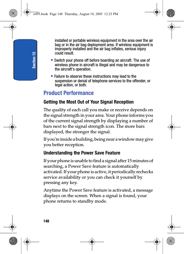 Section 12148installed or portable wireless equipment in the area over the air bag or in the air bag deployment area. If wireless equipment is improperly installed and the air bag inflates, serious injury could result.• Switch your phone off before boarding an aircraft. The use of wireless phone in aircraft is illegal and may be dangerous to the aircraft&apos;s operation.• Failure to observe these instructions may lead to the suspension or denial of telephone services to the offender, or legal action, or both.Product PerformanceGetting the Most Out of Your Signal ReceptionThe quality of each call you make or receive depends on the signal strength in your area. Your phone informs you of the current signal strength by displaying a number of bars next to the signal strength icon. The more bars displayed, the stronger the signal.If you&apos;re inside a building, being near a window may give you better reception.Understanding the Power Save FeatureIf your phone is unable to find a signal after 15 minutes of searching, a Power Save feature is automatically activated. If your phone is active, it periodically rechecks service availability or you can check it yourself by pressing any key.Anytime the Power Save feature is activated, a message displays on the screen. When a signal is found, your phone returns to standby mode.x495.book  Page 148  Thursday, August 18, 2005  12:23 PM