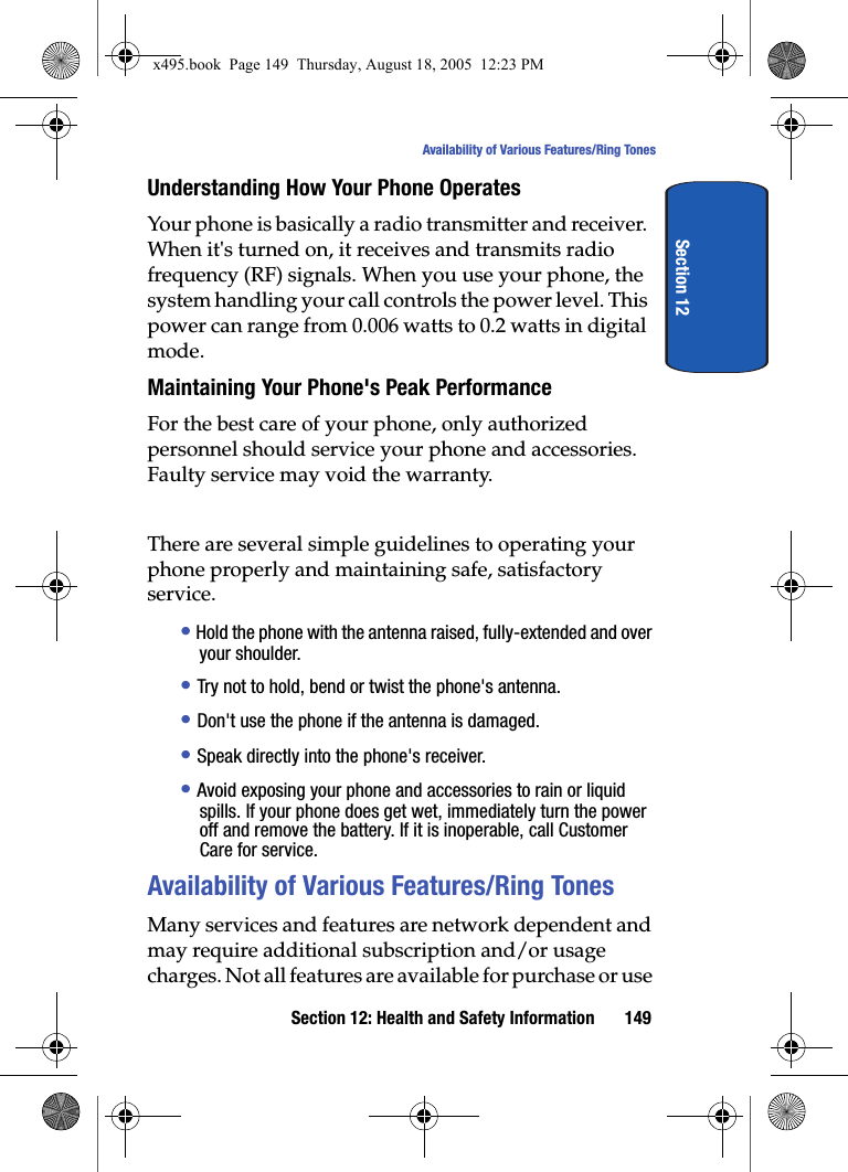 Section 12: Health and Safety Information 149Availability of Various Features/Ring TonesSection 12Understanding How Your Phone OperatesYour phone is basically a radio transmitter and receiver. When it&apos;s turned on, it receives and transmits radio frequency (RF) signals. When you use your phone, the system handling your call controls the power level. This power can range from 0.006 watts to 0.2 watts in digital mode.Maintaining Your Phone&apos;s Peak PerformanceFor the best care of your phone, only authorized personnel should service your phone and accessories. Faulty service may void the warranty.There are several simple guidelines to operating your phone properly and maintaining safe, satisfactory service.• Hold the phone with the antenna raised, fully-extended and over your shoulder.• Try not to hold, bend or twist the phone&apos;s antenna.• Don&apos;t use the phone if the antenna is damaged.• Speak directly into the phone&apos;s receiver.• Avoid exposing your phone and accessories to rain or liquid spills. If your phone does get wet, immediately turn the power off and remove the battery. If it is inoperable, call Customer Care for service.Availability of Various Features/Ring TonesMany services and features are network dependent and may require additional subscription and/or usage charges. Not all features are available for purchase or use x495.book  Page 149  Thursday, August 18, 2005  12:23 PM