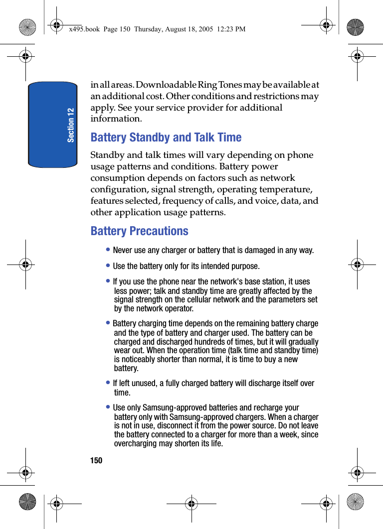 Section 12150in all areas. Downloadable Ring Tones may be available at an additional cost. Other conditions and restrictions may apply. See your service provider for additional information.Battery Standby and Talk TimeStandby and talk times will vary depending on phone usage patterns and conditions. Battery power consumption depends on factors such as network configuration, signal strength, operating temperature, features selected, frequency of calls, and voice, data, and other application usage patterns.Battery Precautions• Never use any charger or battery that is damaged in any way.• Use the battery only for its intended purpose.• If you use the phone near the network&apos;s base station, it uses less power; talk and standby time are greatly affected by the signal strength on the cellular network and the parameters set by the network operator.• Battery charging time depends on the remaining battery charge and the type of battery and charger used. The battery can be charged and discharged hundreds of times, but it will gradually wear out. When the operation time (talk time and standby time) is noticeably shorter than normal, it is time to buy a new battery.• If left unused, a fully charged battery will discharge itself over time.• Use only Samsung-approved batteries and recharge your battery only with Samsung-approved chargers. When a charger is not in use, disconnect it from the power source. Do not leave the battery connected to a charger for more than a week, since overcharging may shorten its life.x495.book  Page 150  Thursday, August 18, 2005  12:23 PM