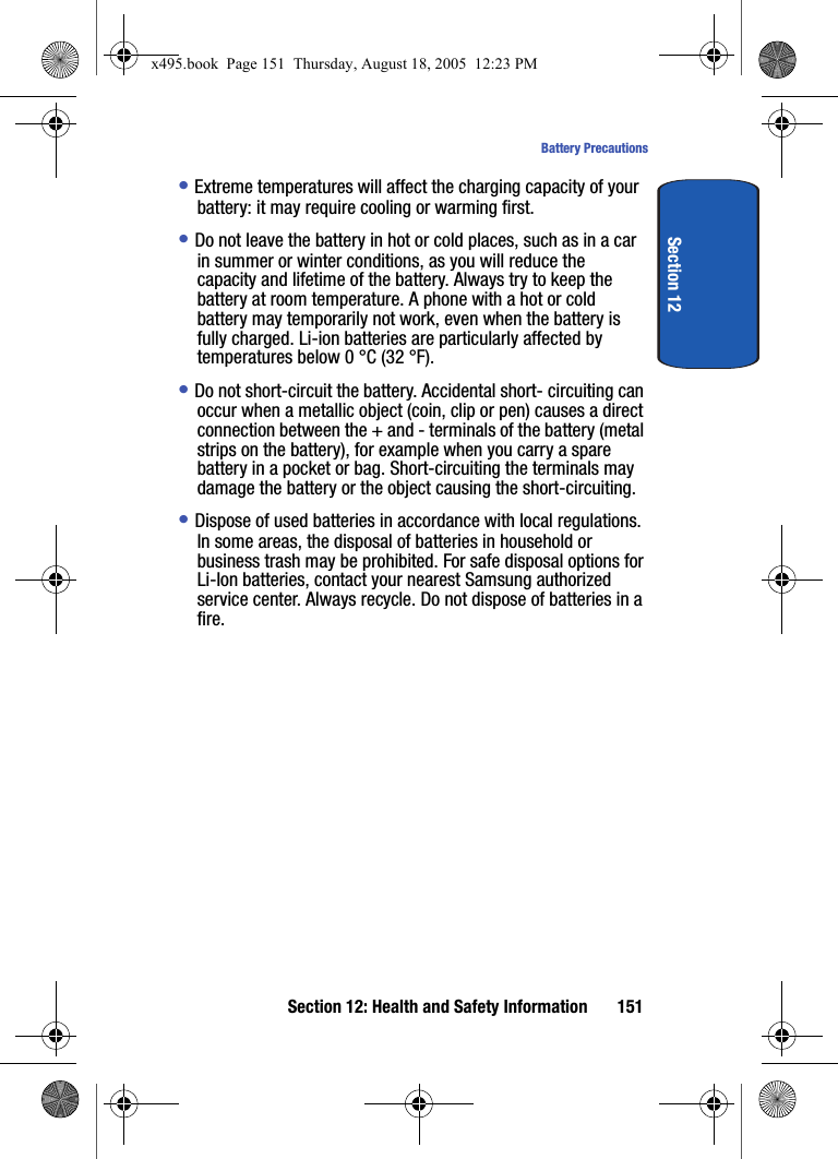 Section 12: Health and Safety Information 151Battery PrecautionsSection 12• Extreme temperatures will affect the charging capacity of your battery: it may require cooling or warming first.• Do not leave the battery in hot or cold places, such as in a car in summer or winter conditions, as you will reduce the capacity and lifetime of the battery. Always try to keep the battery at room temperature. A phone with a hot or cold battery may temporarily not work, even when the battery is fully charged. Li-ion batteries are particularly affected by temperatures below 0 °C (32 °F).• Do not short-circuit the battery. Accidental short- circuiting can occur when a metallic object (coin, clip or pen) causes a direct connection between the + and - terminals of the battery (metal strips on the battery), for example when you carry a spare battery in a pocket or bag. Short-circuiting the terminals may damage the battery or the object causing the short-circuiting.• Dispose of used batteries in accordance with local regulations. In some areas, the disposal of batteries in household or business trash may be prohibited. For safe disposal options for Li-Ion batteries, contact your nearest Samsung authorized service center. Always recycle. Do not dispose of batteries in a fire.x495.book  Page 151  Thursday, August 18, 2005  12:23 PM