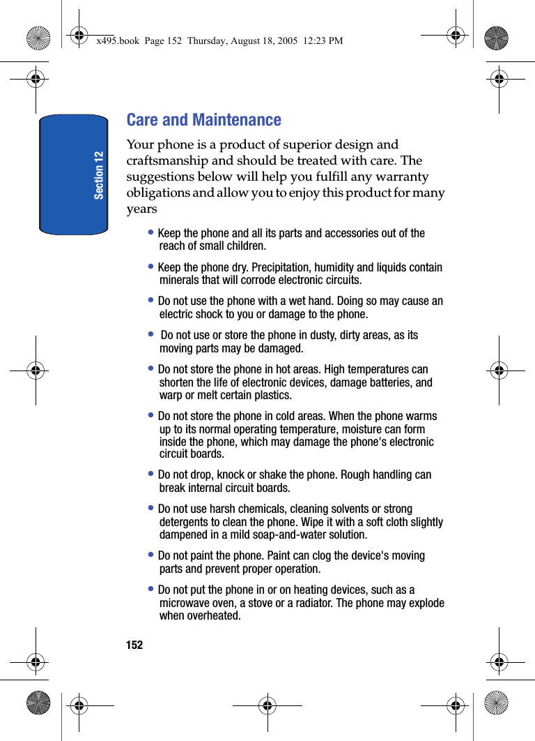 Section 12152Care and MaintenanceYour phone is a product of superior design and craftsmanship and should be treated with care. The suggestions below will help you fulfill any warranty obligations and allow you to enjoy this product for many years• Keep the phone and all its parts and accessories out of the reach of small children.• Keep the phone dry. Precipitation, humidity and liquids contain minerals that will corrode electronic circuits.• Do not use the phone with a wet hand. Doing so may cause an electric shock to you or damage to the phone.•  Do not use or store the phone in dusty, dirty areas, as its moving parts may be damaged.• Do not store the phone in hot areas. High temperatures can shorten the life of electronic devices, damage batteries, and warp or melt certain plastics.• Do not store the phone in cold areas. When the phone warms up to its normal operating temperature, moisture can form inside the phone, which may damage the phone&apos;s electronic circuit boards.• Do not drop, knock or shake the phone. Rough handling can break internal circuit boards.• Do not use harsh chemicals, cleaning solvents or strong detergents to clean the phone. Wipe it with a soft cloth slightly dampened in a mild soap-and-water solution.• Do not paint the phone. Paint can clog the device&apos;s moving parts and prevent proper operation.• Do not put the phone in or on heating devices, such as a microwave oven, a stove or a radiator. The phone may explode when overheated.x495.book  Page 152  Thursday, August 18, 2005  12:23 PM