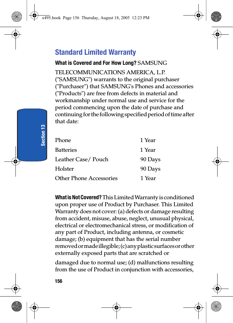 156Section 13Standard Limited WarrantyWhat is Covered and For How Long? SAMSUNGTELECOMMUNICATIONS AMERICA, L.P. (&quot;SAMSUNG&quot;) warrants to the original purchaser (&quot;Purchaser&quot;) that SAMSUNG&apos;s Phones and accessories (&quot;Products&quot;) are free from defects in material and workmanship under normal use and service for the period commencing upon the date of purchase and continuing for the following specified period of time after that date:Phone 1 YearBatteries    1 YearLeather Case/ Pouch  90 DaysHolster 90 DaysOther Phone Accessories  1 YearWhat is Not Covered? This Limited Warranty is conditioned upon proper use of Product by Purchaser. This Limited Warranty does not cover: (a) defects or damage resulting from accident, misuse, abuse, neglect, unusual physical, electrical or electromechanical stress, or modification of any part of Product, including antenna, or cosmetic damage; (b) equipment that has the serial number removed or made illegible; (c) any plastic surfaces or other externally exposed parts that are scratched ordamaged due to normal use; (d) malfunctions resulting from the use of Product in conjunction with accessories, x495.book  Page 156  Thursday, August 18, 2005  12:23 PM