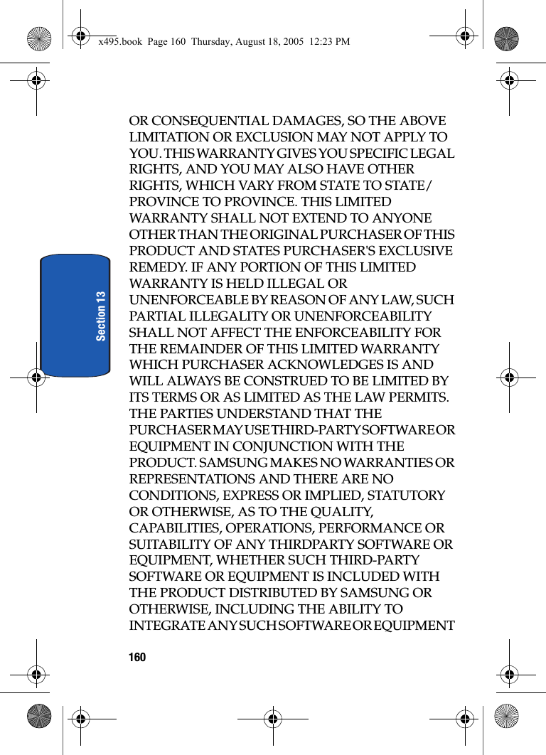 160Section 13OR CONSEQUENTIAL DAMAGES, SO THE ABOVE LIMITATION OR EXCLUSION MAY NOT APPLY TO YOU. THIS WARRANTY GIVES YOU SPECIFIC LEGAL RIGHTS, AND YOU MAY ALSO HAVE OTHER RIGHTS, WHICH VARY FROM STATE TO STATE/PROVINCE TO PROVINCE. THIS LIMITED WARRANTY SHALL NOT EXTEND TO ANYONE OTHER THAN THE ORIGINAL PURCHASER OF THIS PRODUCT AND STATES PURCHASER&apos;S EXCLUSIVE REMEDY. IF ANY PORTION OF THIS LIMITED WARRANTY IS HELD ILLEGAL OR UNENFORCEABLE BY REASON OF ANY LAW, SUCH PARTIAL ILLEGALITY OR UNENFORCEABILITY SHALL NOT AFFECT THE ENFORCEABILITY FOR THE REMAINDER OF THIS LIMITED WARRANTY WHICH PURCHASER ACKNOWLEDGES IS AND WILL ALWAYS BE CONSTRUED TO BE LIMITED BY ITS TERMS OR AS LIMITED AS THE LAW PERMITS. THE PARTIES UNDERSTAND THAT THE PURCHASER MAY USE THIRD-PARTY SOFTWARE OR EQUIPMENT IN CONJUNCTION WITH THE PRODUCT. SAMSUNG MAKES NO WARRANTIES OR REPRESENTATIONS AND THERE ARE NO CONDITIONS, EXPRESS OR IMPLIED, STATUTORY OR OTHERWISE, AS TO THE QUALITY, CAPABILITIES, OPERATIONS, PERFORMANCE OR SUITABILITY OF ANY THIRDPARTY SOFTWARE OR EQUIPMENT, WHETHER SUCH THIRD-PARTY SOFTWARE OR EQUIPMENT IS INCLUDED WITH THE PRODUCT DISTRIBUTED BY SAMSUNG OR OTHERWISE, INCLUDING THE ABILITY TO INTEGRATE ANY SUCH SOFTWARE OR EQUIPMENT x495.book  Page 160  Thursday, August 18, 2005  12:23 PM