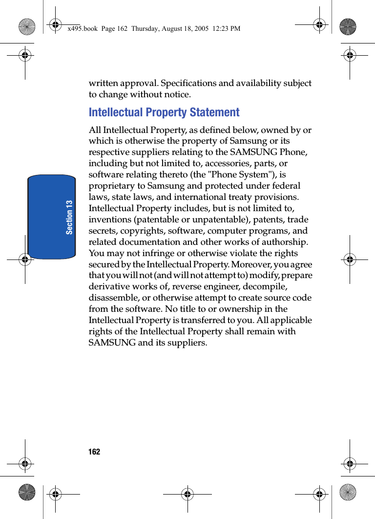162Section 13written approval. Specifications and availability subject to change without notice.Intellectual Property StatementAll Intellectual Property, as defined below, owned by or which is otherwise the property of Samsung or its respective suppliers relating to the SAMSUNG Phone, including but not limited to, accessories, parts, or software relating thereto (the &quot;Phone System&quot;), is proprietary to Samsung and protected under federal laws, state laws, and international treaty provisions. Intellectual Property includes, but is not limited to, inventions (patentable or unpatentable), patents, trade secrets, copyrights, software, computer programs, and related documentation and other works of authorship. You may not infringe or otherwise violate the rights secured by the Intellectual Property. Moreover, you agree that you will not (and will not attempt to) modify, prepare derivative works of, reverse engineer, decompile, disassemble, or otherwise attempt to create source code from the software. No title to or ownership in the Intellectual Property is transferred to you. All applicable rights of the Intellectual Property shall remain with SAMSUNG and its suppliers.x495.book  Page 162  Thursday, August 18, 2005  12:23 PM