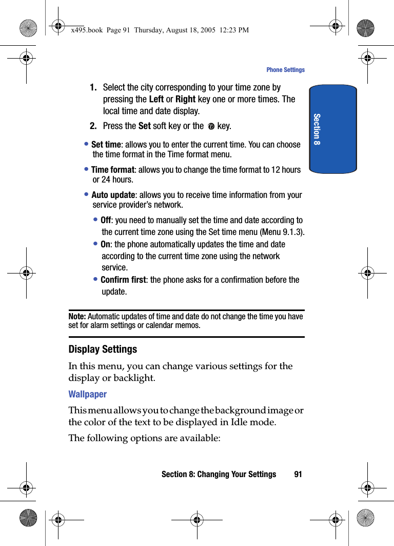 Section 8: Changing Your Settings 91Phone SettingsSection 81. Select the city corresponding to your time zone by pressing the Left or Right key one or more times. The local time and date display.2. Press the Set soft key or the   key.• Set time: allows you to enter the current time. You can choose the time format in the Time format menu. • Time format: allows you to change the time format to 12 hours or 24 hours.• Auto update: allows you to receive time information from your service provider’s network.• Off: you need to manually set the time and date according to the current time zone using the Set time menu (Menu 9.1.3).• On: the phone automatically updates the time and date according to the current time zone using the network service.• Confirm first: the phone asks for a confirmation before the update.Note: Automatic updates of time and date do not change the time you have set for alarm settings or calendar memos. Display SettingsIn this menu, you can change various settings for the display or backlight.WallpaperThis menu allows you to change the background image or the color of the text to be displayed in Idle mode.The following options are available:x495.book  Page 91  Thursday, August 18, 2005  12:23 PM